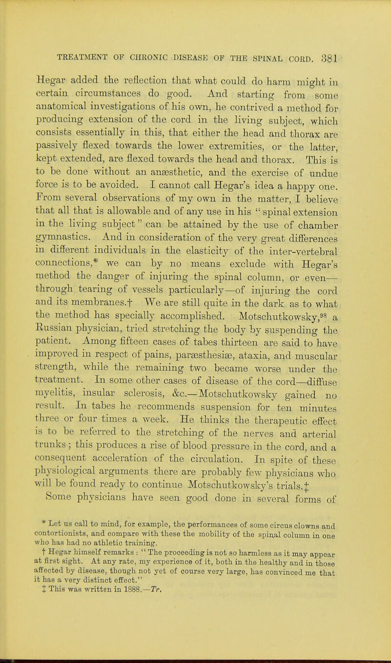 Hegar added the reflection that what could do harm might in certain circumstances do good. And starting from some anatomical investigations of his own, he contrived a method for producing extension of the cord in the living subject, which consists essentially in this, that either the head and thorax are passively flexed towards the lower extremities, or the latter, kept extended, are flexed towards the head and thorax. This is to be done without an anaesthetic, and the exercise of undue force is to be avoided. I cannot call Hegar's idea a happy one. From several observations of my own in the matter, I believe that all that is allowable and of any use in his  spinal extension in the living subject can be attained by the use of chamber gymnastics. And in consideration of the very great difierences in different individuals in the elasticity of the inter-vertebral connections,* we can by no means exclude with Hegar's method the danger of injuring the spinal column, or even— through tearing of vessels particularly—of injuring the cord and its membranes.f We are still quite in the dark as to what the method has specially accomplished. Motschutkowsky,^^ a Eussian phj^sician, tried stretching the body by suspending the patient. Among fifteen cases of tabes thirteen are said to have improved in respect of pains, partesthesi^, ataxia, and muscular strength, while the remaining two became worse under the treatment. In some other cases of disease of the cord—diffuse myelitis, insular sclerosis, &c.—Motschutkowsky gained no result. In tabes he recommends suspension for ten minutes three or four times a week. He thinks the therapeutic effect is to be referred to the stretching of the nerves and arterial trunks ; this produces a rise of blood pressure in the cord, and a consequent acceleration of the circulation. In spite of these physiological arguments there are probably few physicians who will be found ready to continue Motschutkowsky's trials, Some physicians have seen good done in several forms of * Let us call to mind, for example, the performances of some circus clowns and contortionists, and compare with these the mobility of the spinal column in one who has had no athletic training. t Hegar himself remarks :  The proceeding is not so harmless as it may appear at first sight. At any rate, my experience of it, both in the healthy and in those affected by disease, though not yet of course yery large, has convinced me that it has a very distinct effect.