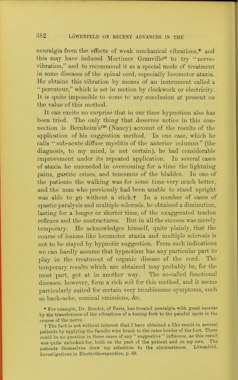 neuralgia from the effects of weak mechanical vibrations,* and this may have induced Mortimer Granville^ to try nerve- vibration, and to recommend it as a special mode of treatment in some diseases of the spinal cord, especially locomotor ataxia. He obtains this vibration by means of an instrument called a  percuteur, which is set in motion by clockwork or electricity. It is quite impossible to come to any conclusion at present on the value of this method. It can excite no surprise that in our time hypnotism also has been tried. The only thing that deserves notice in this con- nection is Bernheim's^ (Nancy) account of the results of the application of his suggestion method. In one case, which he calls  sub-acute diffuse myelitis of the anterior columns (the diagnosis, to my mind, is not certain), he had considerable improvement under its repeated application. In several cases of ataxia he succeeded in overcoming for a time the lightning pains, gastric crises, and tenesmus of the bladder. In one of the patients the walking was for some time very much better, and the man who previously had been unable to stand upright was able to go without a stick.f In a number of cases of spastic paralysis and multiple sclerosis, he obtained a diminution, lasting for a longer or shorter time, of the exaggerated tendon reflexies and the contractures. But in all the success was merely temporary. He acknowledges himself, quite plainly, that the course of lesions like locomotor ataxia and multiple sclerosis is not to be stayed by hypnotic suggestion. From such indications we can hardly assume that hypnotism has any particular part to play in the treatment of organic disease of the cord. The temporary results which are obtained may probably be, for the most part, got at in another way. The so-called functional diseases, however, form a rich soil for this method, and it seems particularly suited for certain very troublesome symptoms, such as back-ache, seminal emissions, &c. * For example, Dr. Boudet, of Paris, lias treated neuralgia with great success by the transference of the vibrations of a tuning-fork to the painful spots in the course of the nerve. t The fact is not without interest that I have obtained a like result in several patients by applying the faradic wire brush to the outer border of the foot. There could be no question in these cases of any  suggestive  influence, as this result was quite unlooked-for, both on the part of the patient and on my own. The patients themselves drew my attention to the circumstance. Lovvenfeld, Investigations in Electrotherapeutics, p. 69.