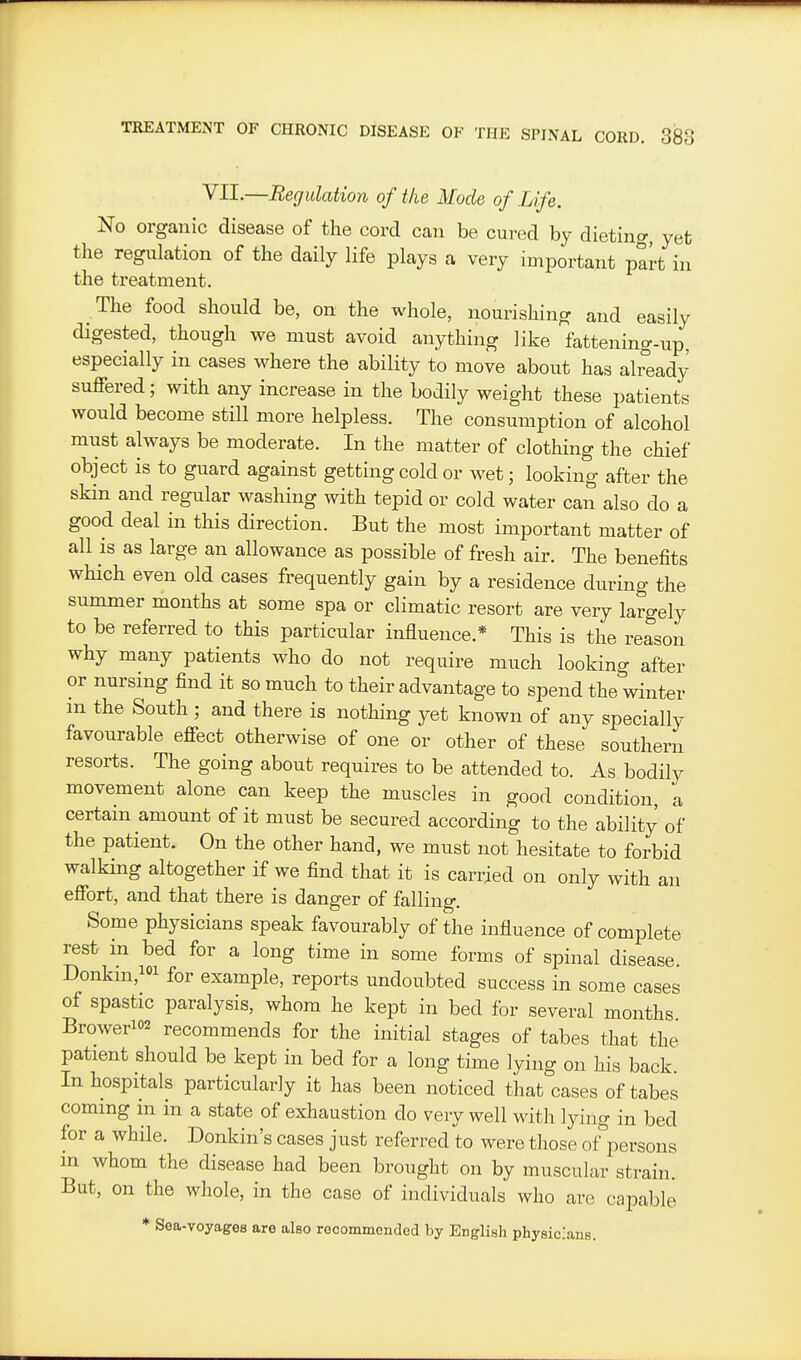 VII.—Regulation of the Mode of Lfe. No organic disease of the cord can be cured by dieting, yet the regulation of the daily life plays a very important part in the treatment. The food should be, on the whole, nourishing and easily digested, though we must avoid anything like fattening-up, especially in cases where the ability to move about has already suffered; with any increase in the bodily weight these patients would become still more helpless. The consumption of alcohol must always be moderate. In the matter of clothing the chief object is to guard against getting cold or wet; looking after the skin and regular washing with tepid or cold water can also do a good deal in this direction. But the most important matter of all is as large an allowance as possible of fresh air. The benefits which even old cases frequently gain by a residence during the summer months at some spa or climatic resort are very largely to be referred to this particular influence.* This is the reason why many patients who do not require much looking after or nursing find it so much to their advantage to spend the winter m the South ; and there is nothing yet known of any specially favourable effect otherwise of one or other of these southern resorts. The going about requires to be attended to. As bodily movement alone can keep the muscles in good condition a certain amount of it must be secured according to the ability of the patient. On the other hand, we must not hesitate to forbid walking altogether if we find that it is carried on only with an effort, and that there is danger of falling. Some physicians speak favourably of the influence of complete rest in bed for a long time in some forms of spinal disease. Donkin,ioi for example, reports undoubted success in some cases of spastic paralysis, whom he kept in bed for several months Browerio2 recommends for the initial stages of tabes that the patient should be kept in bed for a long time lying on his back. In hospitals particularly it has been noticed that cases of tabes coming in in a state of exhaustion do very well with lying in bed for a while. Donkin's cases just referred to were those of^ersons in whom the disease had been brought on by muscular strain. But, on the whole, in the case of individuals who are capable * Sea-voyages are also recommended by English physicians.