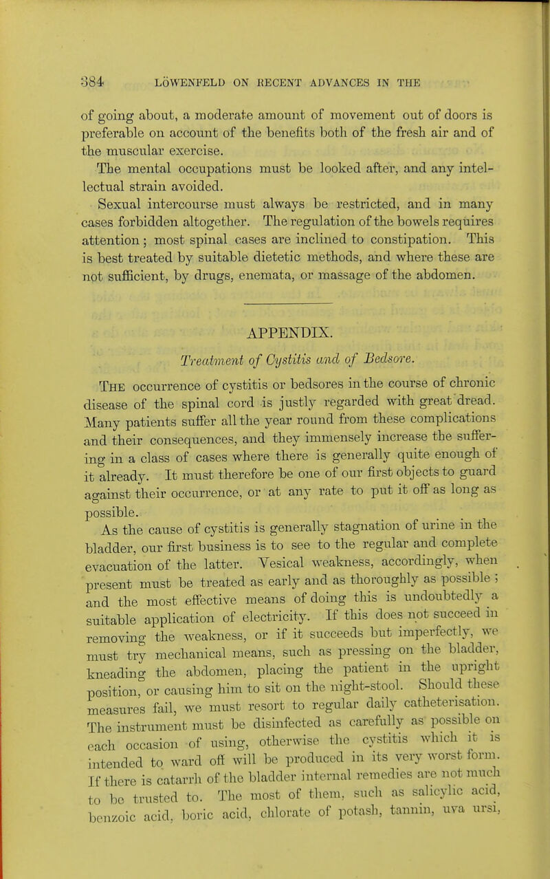 of going about, a moderate amount of movement out of doors is preferable on account of the benefits both of the fresh air and of the muscular exercise. The mental occupations must be looked after, and any intel- lectual strain avoided. Sexual intercourse must always be restricted, and in many cases forbidden altogether. The regulation of the bowels requires attention ; most spinal cases are inclined to constipation. This is best treated by suitable dietetic methods, and where these are not sufficient, by drugs, enemata, or massage of the abdomen. APPENDIX. Treatment of Cystitis and of Bedsore. The occurrence of cystitis or bedsores in the course of chronic disease of the spinal cord is justly regarded with great dread. Many patients suffer all the year round from these complications and their consequences, and they immensely increase the suffer- ing in a class of cases where there is generally quite enough of it already. It must therefore be one of our first objects to guard ao-ainst their occurrence, or' at any rate to put it off as long as possible. As the cause of cystitis is generally stagnation of urine in the bladder, our first business is to see to the regular and complete evacuation of the latter. Vesical weakness, accordingly, when present must be treated as early and as thoroughly as possible ; and the most effective means of doing this is undoubtedly a suitable application of electricity. If this does not succeed in removing the weakness, or if it succeeds but imperfectly, we must try mechanical means, such as pressing on the bladder, kneading the abdomen, placing the patient in the upright position, or causing him to sit on the night-stool. Should these measures fail, we must resort to regular daily catheterisation. The instrument must be disinfected as carefully as possible on each occasion of using, otherwise the cystitis which it is intended to ward off will be produced in its very worst form. If there is catarrh of the bladder internal remedies are not much to be trusted to. The most of them, such as salicylic acid, benzoic acid, boric acid, chlorate of potash, tannin, uva ursi,