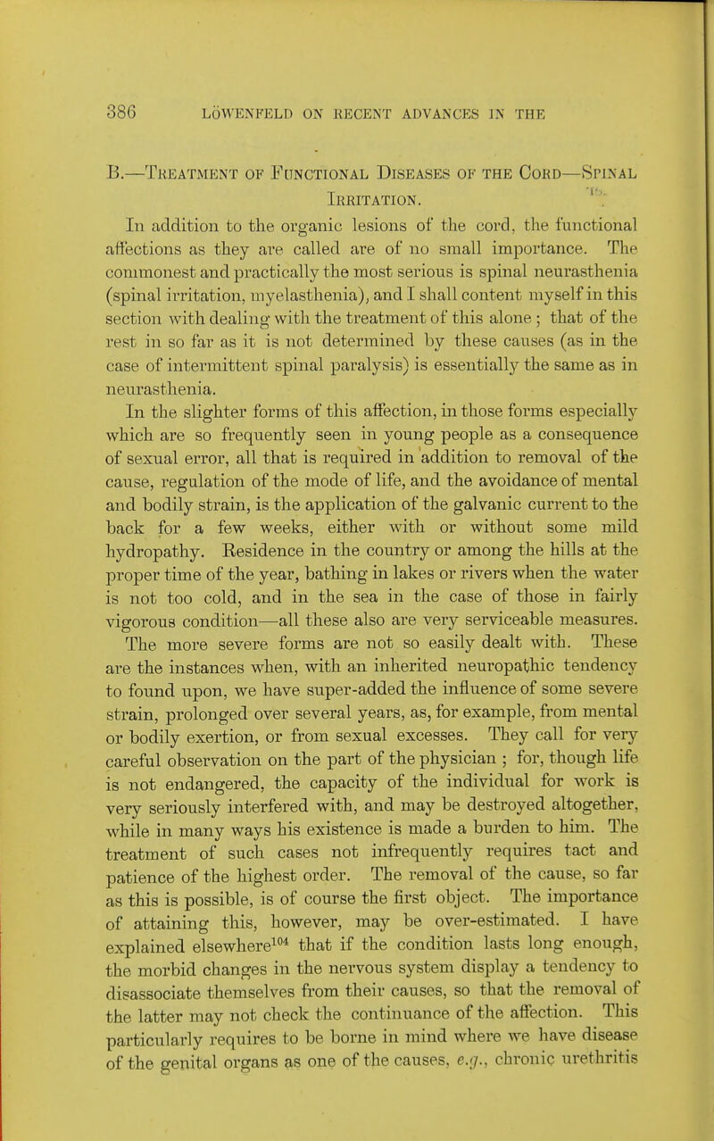 B.—Treatment of Functional Diseases of the Cord—Spinal Irritation. ''; In addition to the organic lesions of the cord, the functional affections as they are called oxe of no small importance. The commonest and practically the most serious is spinal neurasthenia (spinal irritation, myelasthenia), and I shall content myself in this section with dealing with the treatment of this alone ; that of the rest in so far as it is not determined by these causes (as in the case of intermittent spinal paralysis) is essentially the same as in neurasthenia. In the slighter forms of this affection, in those forms especiallj' which are so frequently seen in young people as a consequence of sexual error, all that is required in addition to removal of the cause, regulation of the mode of life, and the avoidance of mental and bodily strain, is the application of the galvanic current to the back for a few weeks, either with or without some mild hydropathy. Residence in the country or among the hills at the proper time of the year, bathing in lakes or rivers when the water is not too cold, and in the sea in the case of those in fairly vigorous condition-—all these also are very serviceable measures. The more severe forms are not so easily dealt with. These are the instances when, with an inherited neuropathic tendency to found upon, we have super-added the influence of some severe strain, prolonged over several years, as, for example, from mental or bodily exertion, or from sexual excesses. They call for very careful observation on the part of the physician ; for, though life is not endangered, the capacity of the individual for work is very seriously interfered with, and may be destroyed altogether, while in many ways his existence is made a burden to him. The treatment of such cases not infrequently requires tact and patience of the highest order. The removal of the cause, so far as this is possible, is of course the first object. The importance of attaining this, however, may be over-estimated. I have explained elsewhere^*'* that if the condition lasts long enough, the morbid changes in the nervous system display a tendency to disassociate themselves from their causes, so that the removal of the latter may not check the continuance of the affection. This particularly requires to be borne in mind where we have disease of the genital organs as one of the causes, e.r/., chronic urethritis