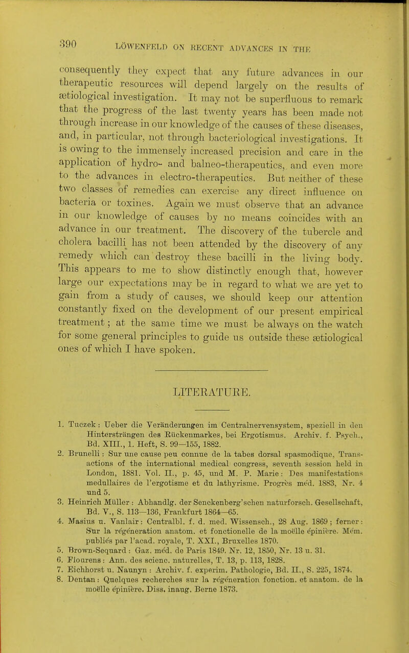 consequently they expect that any future advances in our therapeutic resources will depend largely on the results of JBtiological investigation. It may not be superfluous to remark that the progress of the last twenty years has been made not through increase in our knowledge of the causes of these diseases, and, in particular, not through bacteriological investigations. It is owmg to the immensely increased precision and care in the application of hydro- and balneo-therapeutics, and even more to the advances in electro-therapeutics. But neither of these two classes of remedies can exercise any direct influence on bacteria or toxines. Again we must observe that an advance in our knowledge of causes by no means coincides with an advance in our treatment. The discovery of the tubercle and cholera bacilli has not been attended by the discovery of any remedy which can destroy these bacilli in the living body. This appears to me to show distinctly enough that, however large our expectations may be in regard to what we are yet to gain from a study of causes, we should keep our attention constantly fixed on the development of our present empirical treatment; at the same time we must be ahvays on the watch for some general principles to guide us outside these getiological ones of which I have spoken. LITERATURE. 1. Tuczek : Ueber die Veranderungen im Centralnervensystem, speziell in den Hinterstrilngen des Eiiokenmarkes, bei Ergotismus. Archiv. f. Psych., Bd. XIII., 1. Heft, S. 99—155, 1882. 2. Brunelli: Sur une cause peu connue de la tabes dorsal spasmodique, Trans- actions of the international medical congress, seventh session held in London, 1881. Vol. II., p. 45, iind M. P. Marie: Des manifestations medallaires de I'ergotisme et du lathyrisme. Progros mt-d. 1883, Nr. i Tind 5. 3. Heinrich Miiller : Abhandlg. der Senckenberg'schen naturforsch. Gesellschaft, Bd. v., S. 113—136, Frankfurt 1864—65. 4. Masius u. Vanlair: Centralbl. f. d. med. Wissensch., 28 Aug. 1869; ferner: Sur la regeneration anatom. et fonctionelle de la moiille e'piniere. Mem. public's par I'acad. royale, T. XXI., Bruxelles 1870. 5. Brown-Sequard : Gaz. med. de Paris 1849. Nr. 12, 1850, Nr. 13 u. 31. G. Floarens: Ann. des scienc. naturelles, T. 13, p. 113, 1828. 7. Eichhorst u. Naunyn : Archiv. f. experim. Pathologic, Bd. II., S. 225, 1874. 8. Dentan: Quelques recherches sur la regeneration fonction. et anatom. de la moSlle epiniere. Diss, inaug. Berne 1873.