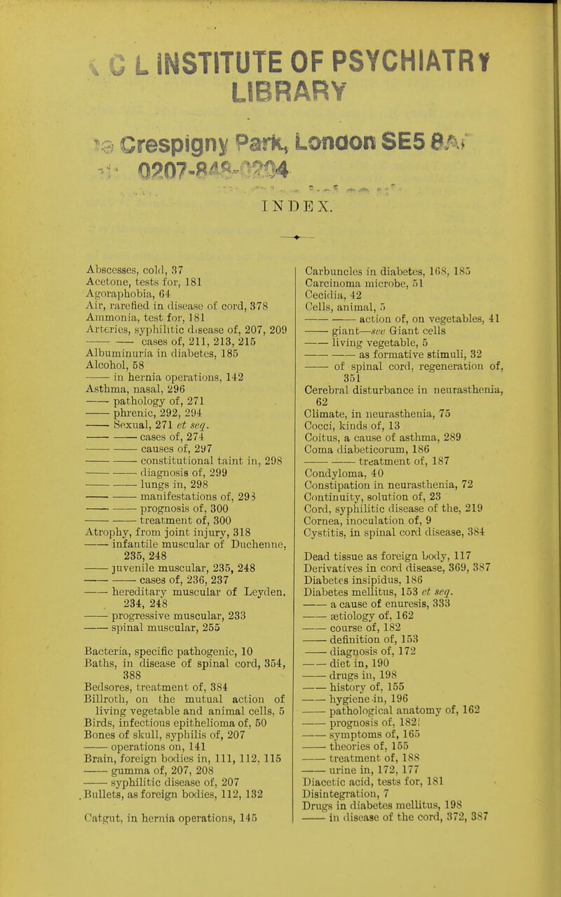 X C L INSTITUTE OF PSYCHIATRr LIBRARY ?9 Crespign^ Park, London SE5 8a» INDEX. Abscesses, cold, 37 Acetone, tests for, 181 Agoraphobia, 64 Air, rarefied in disease of cord, 378 Ammonia, test for, 181 Arteries, syphilitic disease of, 207, 209 cases of, 211, 213, 215 Albuminuria in diabetes, 185 Alcohol, 58 in hernia operations, 142 Asthma, nasal, 296 pathology of, 271 phi-enic, 292, 294 Sexual, 271 ct seq. cases of, 274 causes of, 297 constitutional taint in, 298 diagnosis of, 299 lungs in, 298 manifestations of, 29 S prognosis of, 300 treatment of, 300 Atrophy, from joint injury, 318 infantile muscular of Ducheuue. 235, 248 juvenile muscular, 235, 248 cases of, 236, 237 hereditary muscular of Leyden, 234, 248 progressive muscular, 233 spinal muscular, 255 Bacteria, specific pathogenic, 10 Baths, in disease of spinal cord, 354, 388 Bedsores, treatment of, 384 Billroth, on the mutual action of living vegetable and animal cells, 5 Birds, infectious epithelioma of, 50 Bones of skull, syphilis of, 207 operations on, 141 Brain, foreign bodies in, 111, 112. 115 gumma of, 207, 208 syphilitic disease of, 207 .Bullets, as foreign bodies, 112, 132 Catgut, in hernia operations, 145 Carbuncles in diabetes, 168, 185 Carcinoma microbe, 51 Cecidia, 42 Cells, animal, 5 action of, on vegetables, 41 giant—.sx'6' Giant cells living vegetable, 5 as formative stimuli, 32 of spinal cord, regeneration of, 351 Cerebral disturbance in neurasthenia, 62 Climate, in neurasthenia, 75 Cocci, kinds of, 13 Coitus, a cause of asthma, 289 Coma diabeticorum, 186 • treatment of, 187 Condyloma, 40 Constipation in neurasthenia, 72 Continuity, solution of, 23 Cord, syphihtic disease of the, 219 Cornea, inoculation of, 9 Cystitis, in spinal cord disease, 384 Dead tissue as foreign body, 117 Derivatives in cord disease, 369, 387 Diabetes insipidus, 186 Diabetes mellitus, 153 et seq. a cause of enuresis, 333 astiology of, 162 course of, 182 definition of, 153 diagnosis of, 172 diet in, 190 drugs in, 198 history of, 155 hygiene in, 196 pathological anatomy of, 162 prognosis of, 182! symptoms of, 165 theories of, 155 treatment of, 188 vu-ine in, 172, 177 Diacetic acid, tests for, 181 Disintegration, 7 Drugs in diabetes mellitus, 198 in disease of the cord, 372, 387