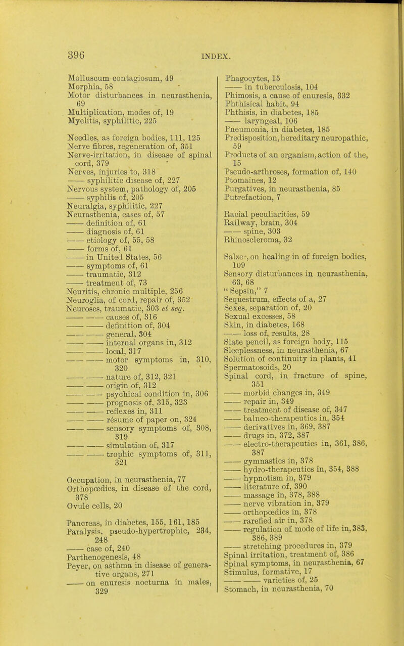 Molluscum contagiosum, 49 Morphia, 58 Motor disturbances in neurasthenia, 69 Multiplication, modes of, 19 Myelitis, syphilitic, 225 Needles, as foreign bodies, 111, 125 Nerve fibres, regeneration of, 351 Nerve-irritation, in disease of spinal cord, 379 Nerves, injuries to, 318 syphilitic disease of, 227 Nervous system, pathology of, 205 syphilis of, 205 Neuralgia, syphilitic, 227 Neurasthenia, cases of, 57 definition of, 61 diagnosis of, 61 ■ etiology of, 55, 58 forms of, 61 in United States, 56 symptoms of, 61 traumatic, 312 treatment of, 73 Neuritis, chronic multiple, 256 Neuroglia, of cord, repair of, 352 Neuroses, traumatic, 303 et seq. causes of, 316 definition of, 304 general, 304 internal organs in, 312 local, 317 motor symptoms in, 310, 320 nature of, 312, 321 origin of, 312 psychical condition in, 306 prognosis of, 315, 323 reflexes in, 311 resume of paper on, 324 sensory symptoms of, 308, 319 simulation of, 317 — trophic symptoms of, 311, 321 Occupation, in neurasthenia, 77 Orthopoedics, in disease of the cord, 378 Ovule cells, 20 Pancreas, in diabetes, 155, 161, 185 Paralysis, pseudo-hypertrophic, 234, 248 case of, 240 Parthenogenesis, 48 Peyer, on asthma in disease of genera- tive organs, 271 on enuresis nocturna in males, 329 Phagocytes, 15 in tuberculosis, 104 Phimosis, a cause of enuresis, 332 Phthisical habit, 94 Phthisis, in diabetes, 185 laryngeal, 106 Pneumonia, in diabetes, 185 Predisposition, hereditary neuropathic, 59 Products of an organism, action of the, 15 Pseudo-arthroses, formation of, 140 Ptomaines, 12 Purgatives, in neurasthenia, 85 Putrefaction, 7 Kacial peculiarities, 59 Kailway, brain, 304 spine, 303 Rhinoscleroma, 32 Salze •, on healing in of foreign bodies, 109 Sensory disturbances in neurasthenia, 63, 68  Sepsin, 7 Sequestrum, efEects of a, 27 Sexes, separation of, 20 Sexual excesses, 58 Skin, in diabetes, 168 loss of, results, 28 Slate pencil, as foreign body, 115 Sleeplessness, in neurasthenia, 67 Solution of continuity in plants, 41 Spermatosoids, 20 Spinal cord, in fracture of spine, 351 morbid changes in, 349 repair in, 349 treatment of disease of, 347 balneo-therapeutics in, 354 derivatives in, 369, 387 drugs in, 372, 387 electro-therapeutics in, 361, 386, 387 gymnastics in, 378 hydro-therapeutics in, 354, 388 hypnotism in, 379 literatui'e of, 390 massage in, 378, 388 nerve vibration in, 379 orthopoedics in, 378 rarefied air in, 378 regulation of mode of life in, 383, 386, 389 stretching procedures in, 379 Spinal irritation, treatment of, 386 Spinal symptoms, in neurasthenia, 67 Stimulus, formative, 17 varieties of, 25 Stomach, in neurasthenia, 70