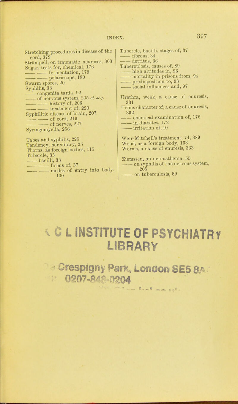 StretcMng procedures in disease of the cord, 379 Striimpell, on traumatic neuroses, 303 Sugar, tests for, chemical, 176 fermentation, 179 polariscope, 180 Swarm spores, 20 Syphilis, 38 congenita tarda, 92 of nervous system, 205 et seq. history of, 206 treatment of, 220 Syphilitic disease of brain, 207 of cord, 219 of nerves, 227 Syringomyelia, 256 Tabes and syphilis, 225 Tendency, hereditary, 25 Thorns, as foreign bodies, 115 Tubercle, 33 bacilli, 33 forms of, 37 modes of entry into body, 100 Tubercle, bacilli, stages of, 37 fibrous, 34 detritus, 36 Tuberculosis, causes of, 89 high altitudes in, 96 mortality in prisons from, 94 predisposition to, 93 social influences and, 97 Urethra, weak, a cause of enuresis, 331 Urine, character of, a cause of enuresis, 332 chemical examination of, 176 in diabetes, 172 irritation of, 40 Weir-Mitchell's treatment, 74, 389 Wood, as a foreign body, 133 Worms, a cause of enuresis, 333 Ziemssen, on neurasthenia, 55 on syphilis of the nervous system, 205 on tuberculosis, 89 ^ C L INSTITUTE OF PSYCHIATR LIBRARY Crespigny Patt, London SE5 8/s