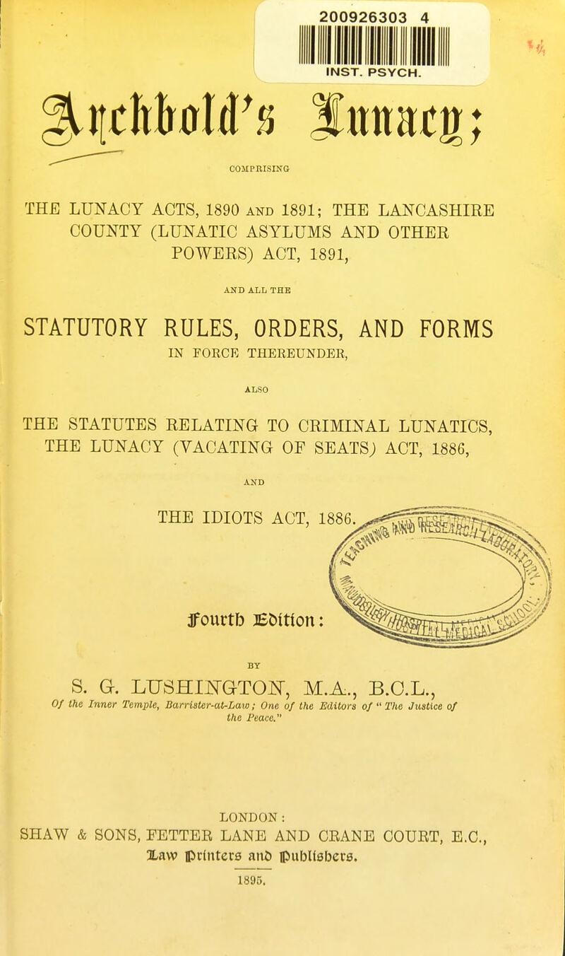 200926303 4 THE LUNACY ACTS, 1890 and 1891; THE LANCASHIRE COUNTY (LUNATIC ASYLUMS AND OTHER POWERS) ACT, 1891, AND ALL THE STATUTORY RULES, ORDERS, AND FORMS IN FORCE THEREUNDER, ALSO THE STATUTES RELATING TO CRIMINAL LUNATICS, THE LUNACY (VACATING OF SEATS; ACT, 1886, AND BY S. G. LUSHIiq-GTOISr, M.A., B.O.L., 0/ the Inner Temple, Barrister-at-Law; One of the Editors of  The Justice of the Peace. LONDON: SHAW & SONS, FETTEB LANE AND CEANE COUBT, E.G., Xaw ipclnters an& ipubUsbere. 1895.