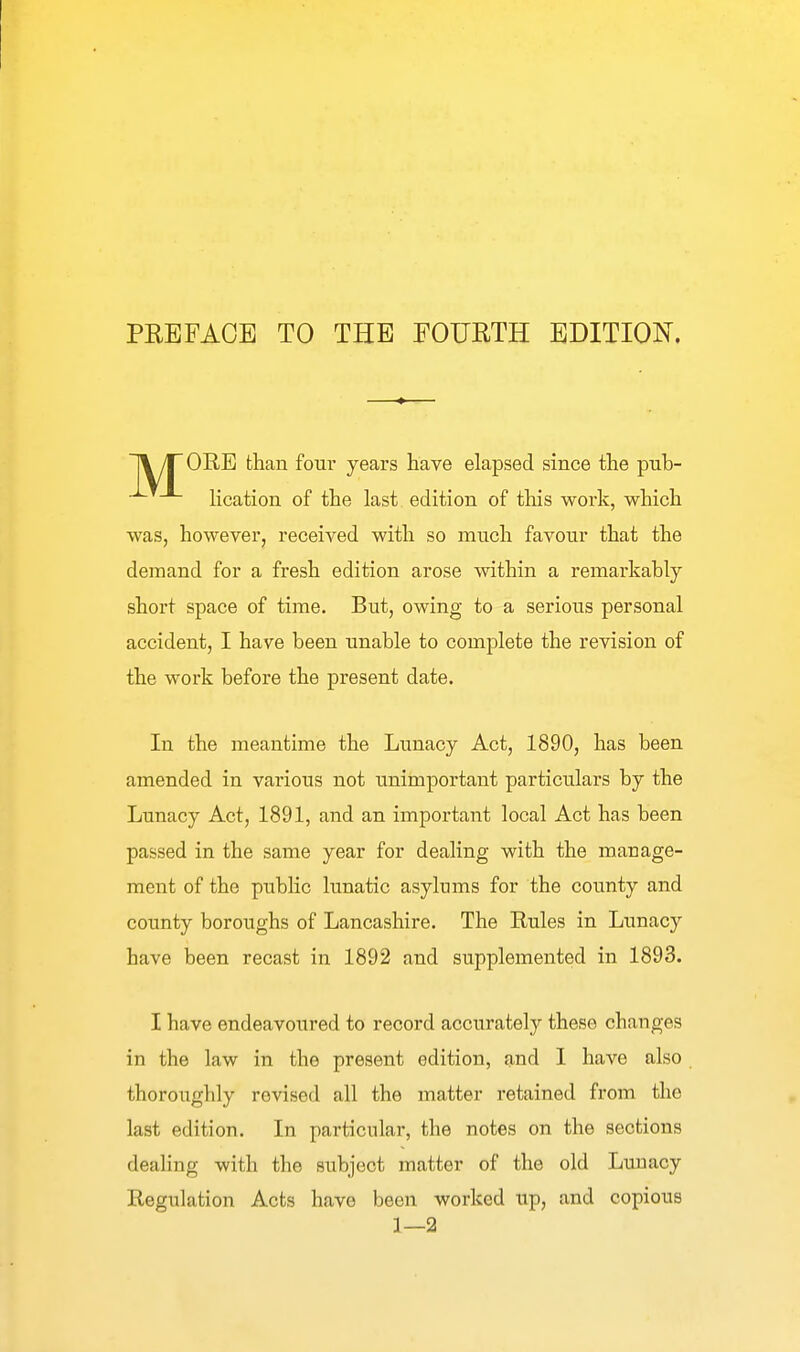 PREFACE TO THE FOURTH EDITION. 11/TORE than four years have elapsed since the pnb- lication of the last edition of this work, which was, however, received with so much favour that the demand for a fresh edition arose within a remarkably short space of time. But, owing to a serious personal accident, I have been unable to complete the revision of the work before the present date. In the meantime the Lunacy Act, 1890, has been amended in various not unimportant particulars by the Lunacy Act, 1891, and an important local Act has been passed in the same year for dealing with the manage- ment of the public lunatic asylums for the county and county boroughs of Lancashire. The Rules in Lunacy have been recast in 1892 and supplemented in 1893. I have endeavoured to record accurately these changes in the law in the present edition, and I have also thoroughly revised all the matter retained from the last edition. In particular, the notes on the sections dealing with the subject matter of the old Lunacy Regulation Acts have been worked tip, and copious 1—2