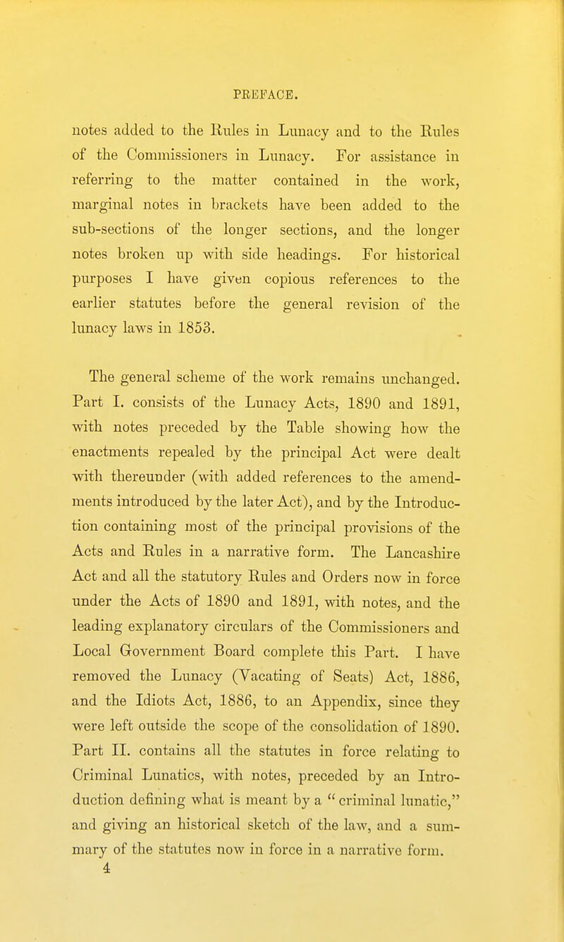 notes added to the Rules in Lunacy and to the Rules of the Commissioners in Lunacy. For assistance in referring to the matter contained in the work, marginal notes in brackets have been added to the sub-sections of the longer sections, and the longer notes broken up with side headings. For historical purposes I have given copious references to the earlier statutes before the general revision of the limacy laws in 1853. The general scheme of the work remains unchanged. Part I. consists of the Lunacy Acts, 1890 and 1891, with notes preceded by the Table showing how the enactments repealed by the principal Act were dealt with thereunder (with added references to the amend- ments introduced by the later Act), and by the Introduc- tion containing most of the principal provisions of the Acts and Rules in a narrative form. The Lancashire Act and all the statutory Rules and Orders now in force under the Acts of 1890 and 1891, with notes, and the leading explanatory circulars of the Commissioners and Local Government Board complete this Part. I have removed the Lunacy (Vacating of Seats) Act, 1886, and the Idiots Act, 1886, to an Appendix, since they were left outside the scope of the consolidation of 1890. Part 11. contains all the statutes in force relating to Criminal Lunatics, with notes, preceded by an Intro- duction defining what is meant by a  criminal lunatic, and giving an historical sketch of the law, and a sum- mary of the statutes now in force in a narrative form.