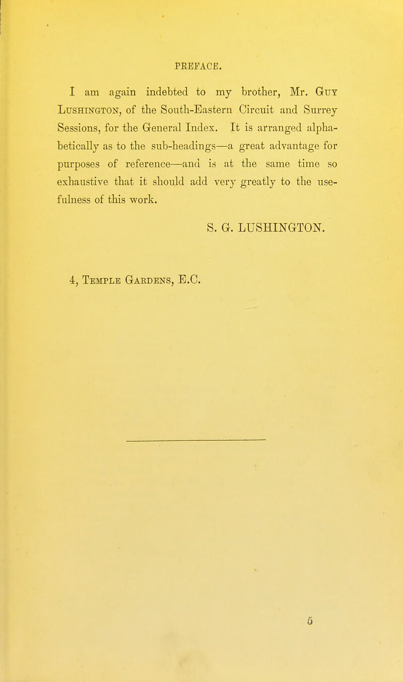 I am again indebted to my brother, Mr. Guy LusHiKGTON, of the South-Eastern Circuit and Surrey Sessions, for the General Index. It is arranged alpha- betically as to the sub-headings—a great advantage for purposes of reference—and is at the same time so exhaustive that it should add very greatly to the use- fuhiess of this work. S. G. LUSHINGTON. 4, Temple Gardeks, E.G.