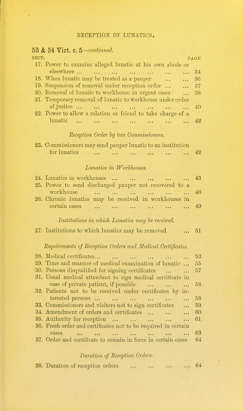 RECEPTION OF LUNATICS. 53 & 54 Vict. C. 5—continued. SECT. PAGE 17. Power to examine alleged lunatic at his own abode or elsewhere 34 18. Wlien lunatic may be treated as a pauper 36 19. Suspension of removal under reception order ... ... 37 20. Removal of lunatic to workhouse in urgent cases ... 38 21. Temporary removal of lunatic to workhouse under order of justice 40 22. Power to allow a relation or friend to take charge of a lunatic 42 Reception Order by two Commissioners. 23. Commissioners may send pauper lunatic to an institution for lunatics 42 Lunatics in JVorkhouses. 24. Lunatics in workhouses 43 25. Power to send discharged pauper not recovered to a workhouse 48 26. Chronic lunatics may be received in workhouses in certain cases 49 Institutions in which Lunatics may he received. 27. Institutions to which lunatics may be removed ... 51 Requirements of Reception Orders and Medical Certificates. 28. Medical certificates 53 29. Time and manner of medical examination of lunatic ... 55 30. Persons disqualified for signing certificates 57 31. Usual medical attendant to sign medical certificate in case of private patient, if possible ... ... ... 58 32. Patients not to be received under certificates by in- terested persons 58 33. Commissioners and visitors not to sign certificates ... 59 34. Amendment of orders and certificates 60 35. Authority for reception 61 36. Fresh order and certificates not to be required in certain cases ; 63 37. Order and certificate to remain in force in certain cases 64 Duration of Reception Orders. 38. Duration of reception orders 64