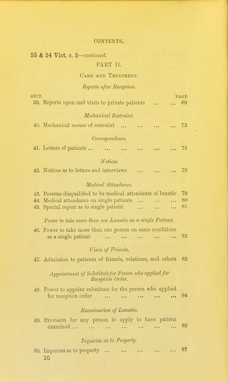 53 & 54 Vict. C. 5—continued. PAET II. Care and Treatment. Reports after Reception. SECT. PAGE 39. Eeports upon and visits to private patients 69 Mechanical Restraint. 40. Mechanical means of restraint 73 Correspondence. 41. Letters of patients ., 75 Notices. 42. Notices as to letters and interviews 78 Medical Attendance. 43. Persons discLualified to be medical attendants of lunatic 79 44. Medical attendance on single patients 80 45. Special report as to single patient 81 Power to take more than one Lunatic as a single Patient. 46. Power to take more than one person on same conditions as a single patient 82 Visits of Friends. 47. Admission to patients of friends, relations, and others 82 Appointment of Substitute for Person wlio applied for Reception Order. 48. Power to appoint substitute for the person who applied for reception order 84 Examination of Lunatic. 49. Provision for any person to apply to have patient examined 86 Inquiries as to Property. 50. Inquiries as to property 87