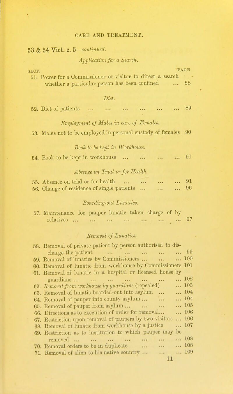 OAEB AND TREATMENT. 53 & 54 Vict. C. 5—co7itinued. A'ppliccdion for a Search. SECT. PAGE 51. Power for a Commissioner or visitor to direct a search. whether a particular person has been confined ... 88 Diet. 52. Diet of patients 89 Employment of Males in care of Females. 53. Males not to be employed in personal custody of females 90 Book to he kept in Workhouse. 54. Book to be kept in workhouse 91 Absence on Trial or for Health. 55. Absence on trial or for health 91 56. Change of residence of single patients 96 Boarding-out Lunatics. bl. Maintenance for pauper lunatic taken charge of by relatives 97 Removal of Lunatics. 58. Kemoval of private patient by person authorised to dis- charge the patient 99 59. Eemoval of lunatics by Commissioners 100 60. Kemoval of lunatic from workhouse by Commissioners 101 61. Removal of lunatic in a hospital or licensed house by guardians 102 62. Removal from ^oorkhouse hy guardians {x!i))Q&le.A.) ... 103 63. Removal of lunatic boarded-out into asylum 104 64. Eemoval of pauper into county asylum 104 65. Removal of pauper from asylum 105 66. Directions as to execution of order for removal 106 67. Restriction upon removal of paupers by two visitors ... 106 68. Removal of lunatic from workhouse by a justice ... 107 69. Restriction as to institution to which pauper may be removed 103 70. Removal orders to be in duplicate 108 71. Removal of alien to his native country 109