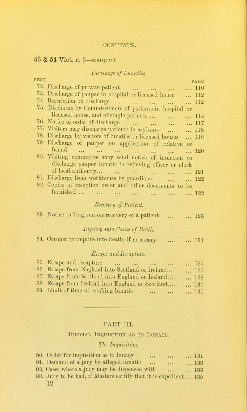 53 & 54 Vict. C. 5—continued. Discharge of Lunatics. SECT. PAGE 72. Discharge of private patient 110 73. Discharge of pauper in hospital or licensed house ... 112 74. Restriction on discharge 112 75. Discharge by Commissioners of patients iu hospital or licensed house, and of single patients 114 76. Notice of order of discharge 117 77. Visitors may discharge patients in asylums 118 78. Discharge by visitors of lunatics in licensed houses ... 118 79. Discharge of pauper on application of relative or friend 120 80. Visiting committee may send notice of intention to discharge pauper lunatic to relieving officer or clerk of local authority 121 81. Discharge from workhouse by guardians 122 82. Copies of reception order and other documents to be furnished 122 Recovery of Patient. 83. Notice to be given on recovery of a patient 123 Inquiry into Cause of Death. 84. Coroner to inquire into death, if necessary 124 Uscape and JRecapiure. 85. Escape and recapture 127 86. Escape from England into Scotland or Ireland 127 87. Escape from Scotland into England or Ireland 128 88. Escape from Ireland into England or Scotland 130 89. Limit of time of retaking lunatic 131 PART III. Judicial Inquisition as to Lunacy. The Inquisition. 90. Order for inquisition as to lunacy 131 91. Demand of a jury by alleged lunatic 133 92. Cases where a jury may be dispensed with 133 93. Jury to be had, if Masters certify that it is e.\pedieut... 135