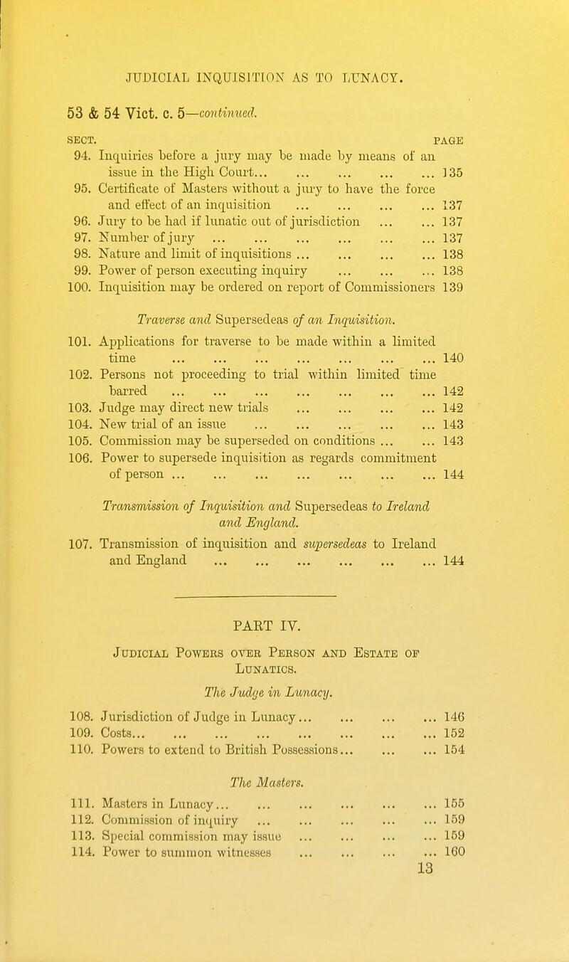 JUDICIAL INQUISITION AS TO LUNACY. 53 & 54 Vict. C. 5—continued. SECT. PAGE 94. luquiries before a jury may be made by means of an issue in the High Court ] 35 95. Certificate of Masters without a jury to have the force and effect of an inquisition ... ... ... ... 137 96. Juiy to be had if lunatic out of jurisdiction 137 97. Number of jury 137 98. Nature and limit of inquisitions 138 99. Power of person executing inquiry 138 100. Inquisition may be ordered on report of Commissioners 139 Traverse and Supersedeas of an Inquisition. 101. Applications for traverse to be made within a limited time 140 102. Persons not proceeding to trial within limited time barred 142 103. Judge may direct new trials 142 104. New trial of an issiie 143 105. Commission may be superseded on conditions ... ... 143 106. Power to supersede inquisition as regards commitment of person 144 Transmission of Inquisition and Supersedeas to Ireland and England. 107. Transmission of inquisition and supersedeas to Ireland and England 144 PART IV. Judicial Powers over Person and Estate op Lunatics. The Judge in Lunacy. 108. Jurisdiction of Judge in Lunacy 146 109. Costs 152 110. Powers to extend to British Possessions 154 The Masters. 111. Masters in Lunacy 155 112. Commission of inquiry 159 113. Special commission may issue ... ... ... ... 159 114. Power to summon witnesses 160