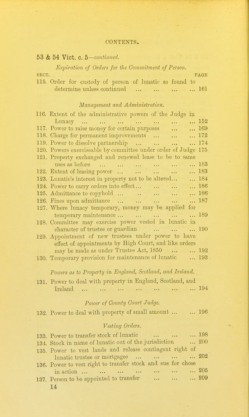 53 & 54 Vict. C. 5—continued. Expiration of Orders for the Commitment of Person. SECT. PAGE 115. Order for custody of person of lunatic so found to determine iinless continued 161 Management and Administration. 116. Extent of the administrative powers of the Judge in Lunacy ... ... ... ... ... 152 117. Power to raise money for certain purposes 169 118. Charge for permanent improvements ... ... ... 172 119. Power to dissolve partnership 174 120. Powers exerciseable by committee under order of Judge 175 121. Property exchanged and renewed lease to be to same uses as before ... ... ... ... ... ... 183 122. Extent of leasing power 183 123. Lunatic's interest in property not to be altered 184 124. Power to carry orders into effect... ... ... ... 186 125. Admittance to copyhold ... 186 126. Fines upon admittance 187 127. Where lunacy temporary, money may be applied for temporary maintenance ... ... ... ... ... 189 128. Committee may exercise power vested in lunatic in character of trustee or guardian 190 129. Appointment of new trustees under power to have effect of appointments by High Court, and like orders may be made as under Trustee Act, 1850 192 130. Temporary provision for maintenance of lunatic ... 193 Powers as to Property in England, Scotland, and Ireland. 131. Power to deal with property in England, Scotland, and Ireland 194 Power of County Court Judge. 132. Power to deal with property of small amount 196 Vesting Orders. 133. Power to transfer stock of lunatic 198 134. Stock in name of lunatic out of the jurisdiction ... 200 135. Power to vest lands and release contingent right of lunatic trustee or mortgagee 202 136. Power to vest right to transfer stock and sue for chose in action 205 137. Person to be appointed to transfer 209 U