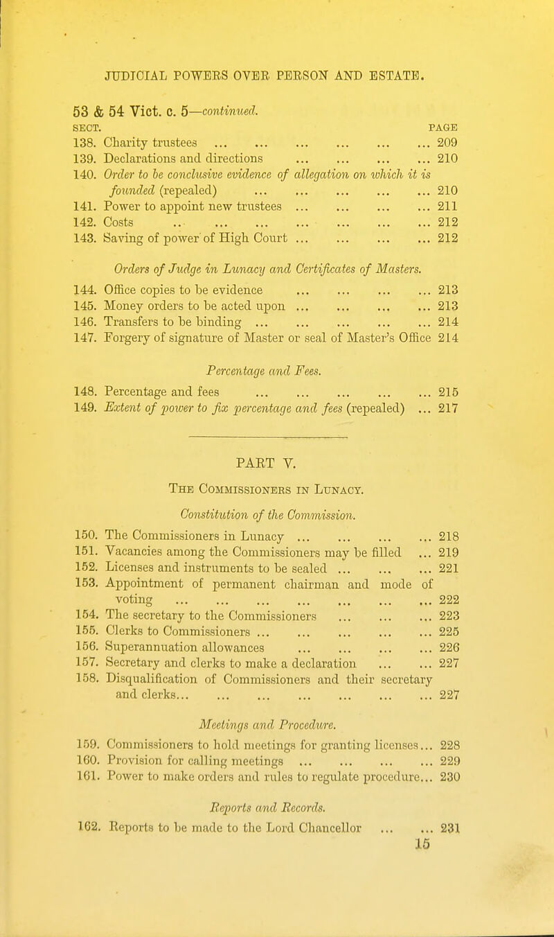 JUDICIAL POWEES OVER PERSON AND ESTATE. 53 & 54 Vict. C. 5—continued. SECT. PAGE 138. Charity trustees 209 139. Declarations and directions 210 140. Order to he conclusive evidence of allegation on which it is founded (repealed) 210 141. Power to appoint new trustees 211 142. Costs .. 212 143. Saving of power' of High Court 212 Orders of Judge in Lunacy and Certificates of Masters. 144. Office copies to be evidence 213 145. Money orders to be acted upon 213 146. Transfers to be binding 214 147. Forgery of signature of Master or seal of Master's Office 214 Percentage and Fees. 148. Percentage and fees 215 149. Extent of power to fix percentage and fees {v&^&altdi) ... 217 PAET V. The Commissioners in Lunacy. Constitution of the Commission. 150. The Commissioners in Lunacy 218 151. Vacancies among the Commissioners may be filled ... 219 152. Licenses and instruments to be sealed 221 153. Appointment of permanent chairman and mode of voting 222 154. The secretary to the Commissioners 223 155. Clerks to Commissioners 225 156. Superannuation allowances 226 157. Secretary and clerks to make a declaration 227 158. Disqualification of Commissioners and their secretary and clerks 227 Meetings and Procedure. 159. Commissionera to hold meetings for granting licenses... 228 160. Provision for calling meetings 229 161. Power to make orders and rules to reg\ilate procedure... 230 Reports and Records. 162. Reports to be made to the Lord Chancellor 231 16