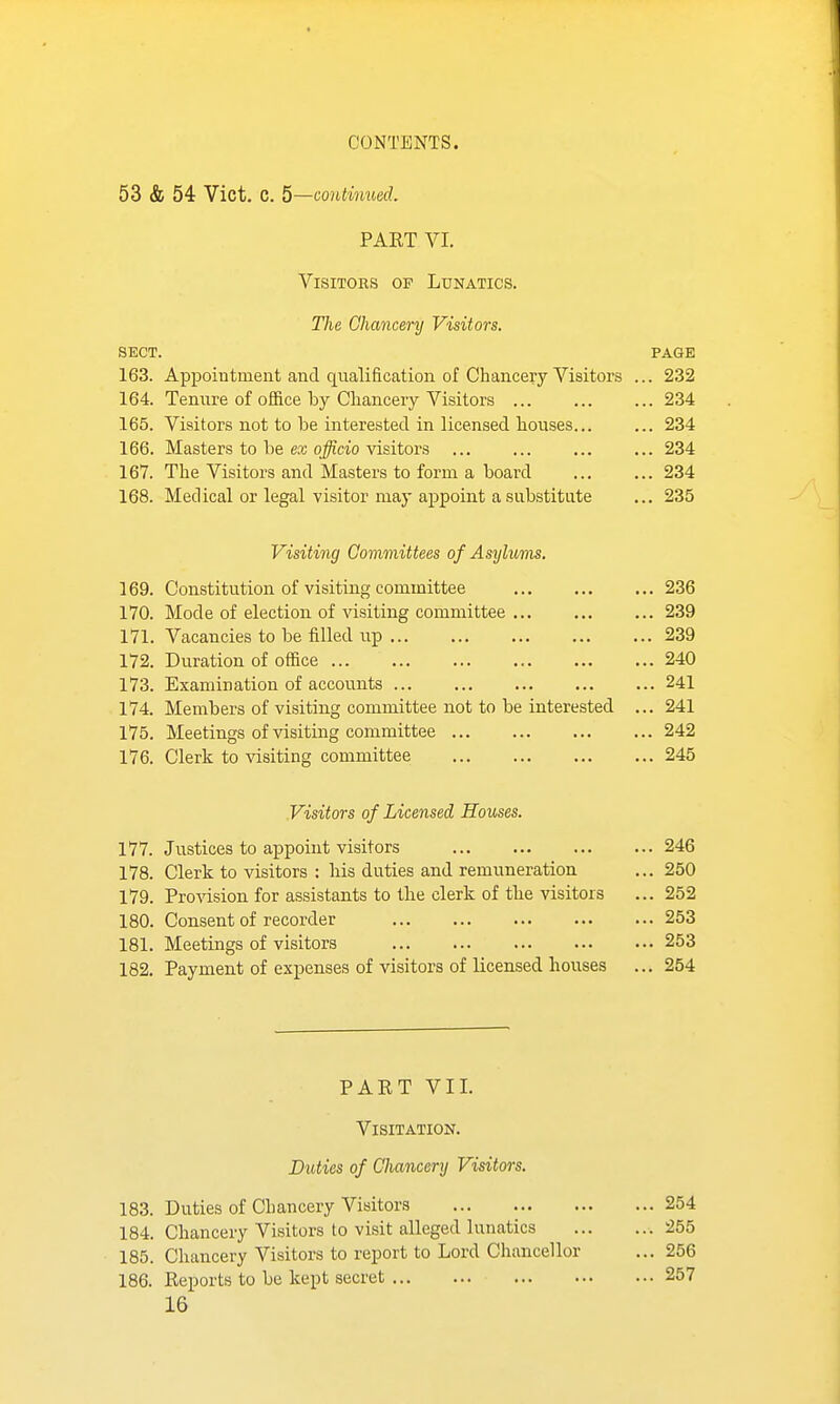 53 & 54 Vict. C. 5—continued. PART VI. Visitors of Lunatics. The Chancery Visitors. SECT. PAGE 163. Appointment and qualification of Chancery Visitors ... 232 164. Tenure of office by Cliancery Visitors ... ... ... 234 165. Visitors not to be interested in licensed houses... ... 234 166. Masters to be ex officio visitors 234 167. The Visitors and Masters to form a board 234 168. Medical or legal visitor may appoint a substitute ... 235 Visiting Committees of Asylums. 169. Constitution of visiting committee 236 170. Mode of election of visiting committee 239 171. Vacancies to be filled up 239 172. Duration of office 240 173. Examination of accounts 241 174. Members of visiting committee not to be interested ... 241 175. Meetings of visiting committee 242 176. Clerk to visiting committee 245 Visitors of Licensed Houses. 177. Justices to appoint visitors 246 178. Clerk to visitors : his duties and remuneration ... 250 179. Pro-\dsion for assistants to the clerk of the visitors ... 252 180. Consent of recorder 253 181. Meetings of visitors 253 182. Payment of expenses of visitors of licensed houses ... 254 PART VII. Visitation. Duties of Chancery Visitors. 183. Duties of Chancery Visitors 254 184. Chancery Visitors to visit alleged lunatics 255 185. Chancery Visitors to report to Lord Chancellor ... 256 186. Reports to be kept secret 257