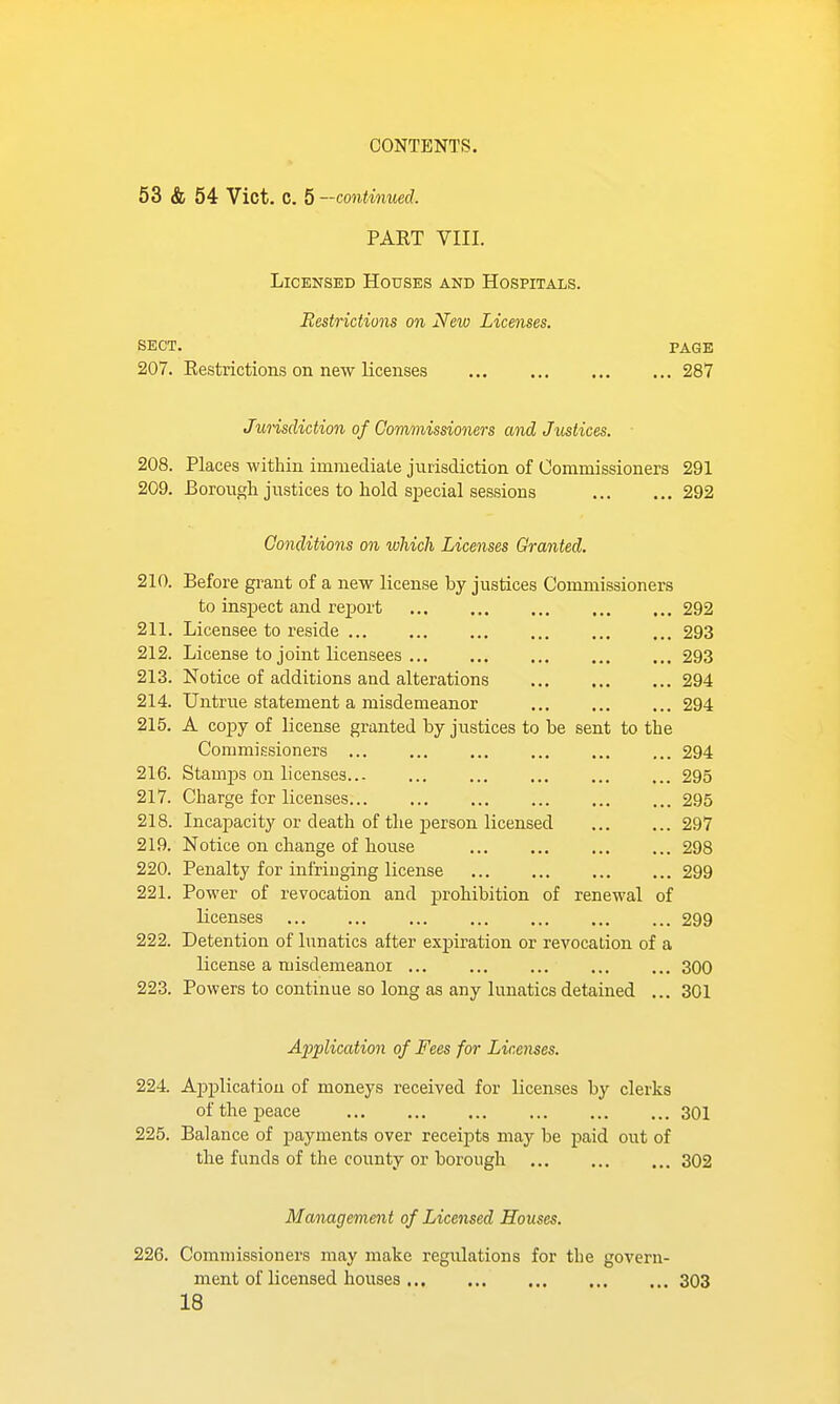 53 & 54 Vict. C. 5—continued. PART VIII. Licensed Houses and Hospitals. Restrictions on New Licenses. SECT. PAGE 207. Restrictions on new Licenses 287 /urisdiction of Commissioners and Justices. 208. Places within immediate jurisdiction of Commissioners 291 209. Borough justices to hold sj)ecial sessions 292 Conditions on which Licenses Granted. 210. Before grant of a new license by justices Commissioners to insjject and rej)ort 292 211. Licensee to reside 293 212. License to joint licensees 293 213. Notice of additions and alterations 294 214. Untrue statement a misdemeanor 294 215. A copy of license granted by justices to be sent to the Commissioners ... ... ... ... ... ... 294 216. Stamps on licenses 295 217. Charge for licenses 295 218. Incapacity or death of the person licensed 297 219. Notice on change of house 298 220. Penalty for infriuging license 299 221. Power of revocation and j)rohibition of renewal of licenses 299 222. Detention of lunatics after exjpiration or revocation of a license a misdemeanor 300 223. Powers to continue so long as any lunatics detained ... 301 A^iplication of Fees for Licenses. 224. Application of moneys received for licenses by clerks of the peace 301 225. Balance of jjayments over receipts may be paid out of the funds of the county or borough 302 Management of Licensed Houses. 226. Commissioners may make regulations for the govern- ment of licensed houses 303