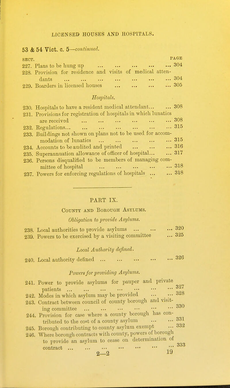 LICENSED HOUSES AND HOSPITALS. 53 & 54 Vict. C. 5—continued. SECT. PAGE 227. Plans to be hung up 304 228. Provision for residence and visits of medical atten- dants 304 229. Boarders in licensed houses 305 Hosjntals. 230. HosjDitals to have a resident medical attendant 308 231. Provisions for registration of hospitals in which lunatics are received ... ... ... ... ... ••• 308 232. Eegulations 315 233. Buildings not shown on plans not to be used for accom- modation of lunatics 315 234. Accounts to be audited and printed 316 235. Superannuation allowance of officer of hospital 317 236. Persons disqualified to be members of managing com- mittee of hospital 318 237. Powers for enforcing regulations of hosjDitals 318 PART IX. County and Borough Asylums. Obligation to provide Asylums. 238. Local authorities to provide asylums 320 239. Powers to be exercised by a visiting committee ... 325 Local Authority defined. 240. Local authority defined 326 Powers for providing Asylums. 241. Power to provide asylums for pauper and private patients 242. Modes in which asylum may be provided ... _ ;•• 243. Contract between council of county borough and visit- ing committee 244. Provision for case where a county borough has con- tributed to the cost of a county asylum 331 245. Borough contributing to county asylum exempt ... 332 246. Where borough contracts with county, powers of borough to provide an asylum to cease on determination of contract ... ■ 333