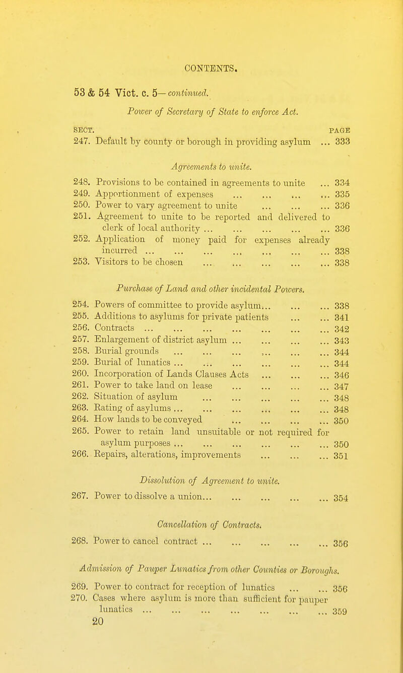 53 & 54 Vict. C. 5— continued. Power of Secretary of State to enforce Act. SECT. PAGE 247. Default by county or borough in pro^dcling asylum ... 333 Agreements to unite. 248. Provisions to be contained in agreements to unite ... 334 249. Apportionment of expenses 335 250. Power to vary agreement to unite 336 251. Agreement to unite to be reported and delivered to clerk of local authority 336 252. Application of money paid for expenses already incurred 338 253. Visitors to be chosen 338 Purchase of Land and other incidental Powers. 254. Powers of committee to provide asylum... 338 255. Additions to asylums for private patients 341 256. Contracts 342 257. Enlargement of district asylum 343 258. Burial grounds 344 259. Burial of limatics 344 260. Incorporation of Lands Clauses Acts 346 261. Power to take land on lease 347 262. Situation of asylum 348 263. Eating of asylums 348 264. How lands to be conveyed 360 265. Power to retain land unsuitable or not required for asylum purposes 350 266. Eepairs, alterations, improvements 351 Dissolution of Agreement to unite. 267. Power to dissolve a union 354 Cancellation of Contracts. 268. Power to cancel contract 35g Admission of Pawper Lunatics from other Counties or Boroughs. 269. Power to contract for reception of lunatics 356 270. Cases where asylum is more than sufficient for pauper lunatics ... ... ... ... ... ... 359