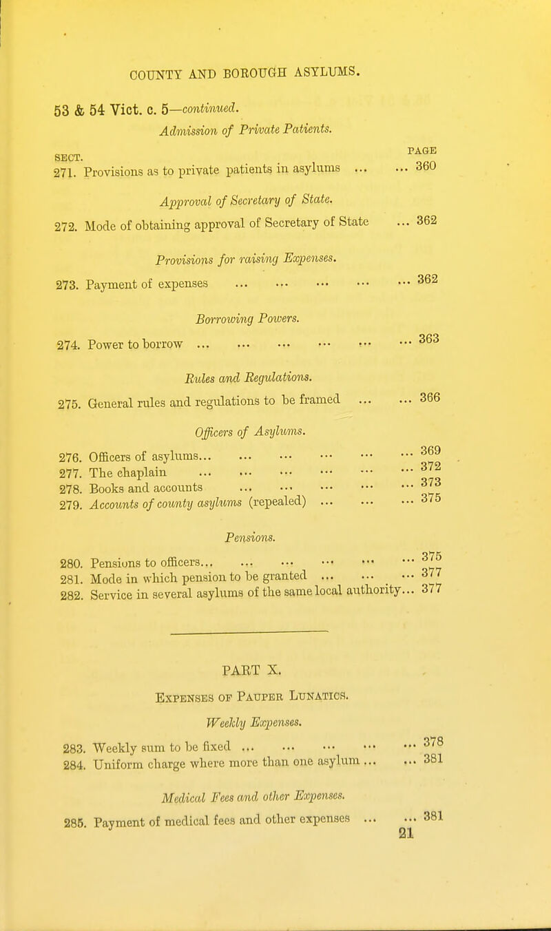 COUNTY AND BOROUGH ASYLUMS. PAGE . 360 53 & 54 Vict, C. 5—continued. Admission of Private Patients. SECT. 271. Provisions as to private patients in asylums ... Approval of Secretary of State. 272. Mode of obtaining approval of Secretary of State ... 362 Provisions for raising Expenses. 273. Payment of expenses Borrowing Powers. 274. Power to borrow Rules and Regulations. 275. General rules and regulations to be framed 366 Officers of Asylums. 276. Officers of asylums 277. The chaplain ^'^ 278. Books and accounts 279. Accounts of county asylums (repealed) 375 Pensions. 280. Pensions to officers 281. Mode in which pension to be granted _  I 282. Service in several asyhims of the same local authority... 377 PART X. Expenses of Pauper Lunatics. Weekly Expenses. 283. Weekly sum to be fixed ^78 284. Uniform charge where more than one asylum Medical Fees and other Expenses. 285. Payment of medical fees and other expenses ... 381 381