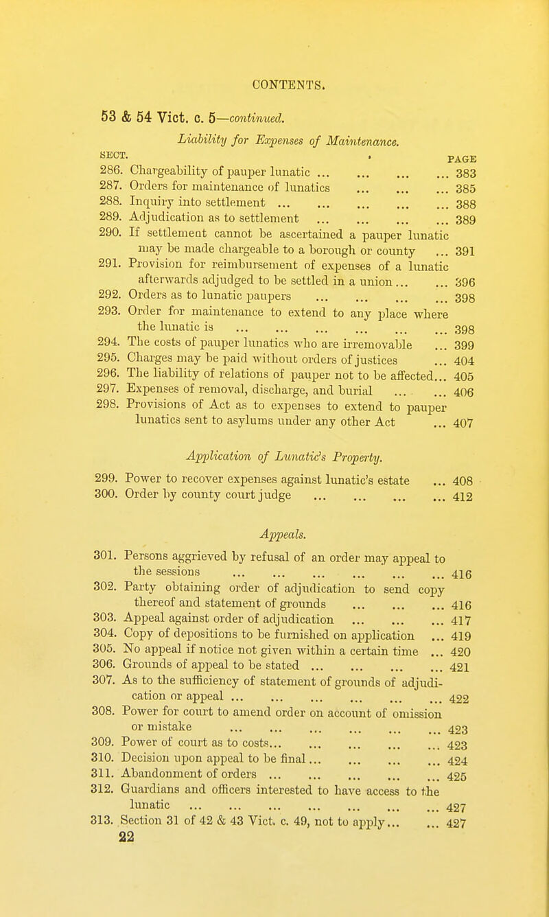 53 & 54 Vict. C. 5—continued. Liability for Expenses of Maintenance. BECT. . p^gE 286. Chargeability of pau^Der lunatic 383 287. Orders for maintenance of lunatics 385 288. Inquiry into settlement 388 289. Adjudication as to settlement 389 290. If settlement cannot be ascertained a pauper lunatic may be made chargeable to a borough or coimty ... 391 291. Provision for reimbursement of expenses of a lunatic afterwards adjudged to be settled in a union 396 292. Orders as to lunatic paupers 398 293. Order for maintenance to extend to any place where the lunatic ia ... ... ... ... ... ... 393 294. The costs of pauper lunatics who are irremovable ... 399 295. Charges may be paid without orders of justices ... 404 296. The liability of relations of pauper not to be affected... 405 297. Expenses of removal, discharge, and burial ... ... 406 298. Provisions of Act as to expenses to extend to pauper lunatics sent to asylums under any other Act ... 407 Application of Lunatic's Property. 299. Power to recover expenses against lunatic's estate ... 408 300. Order by county court judge 412 Appeals. 301. Persons aggrieved by refusal of an order may appeal to the sessions 416 302. Party obtaining order of adjudication to send copy thereof and statement of grounds 416 303. Appeal against order of adjudication 417 304. Copy of depositions to be furnished on application ... 419 305. No appeal if notice not given within a certain time ... 420 306. Groimds of appeal to be stated 421 307. As to the sufficiency of statement of grounds of adjudi- cation or appeal ... ... ... ... ... ... 422 308. Power for court to amend order on account of omission or mistake 423 309. Power of court as to costs 423 310. Decision upon appeal to be final 424 311. Abandonment of orders 425 312. Guardians and officers interested to have access to the lunatic 427 313. Section 31 of 42 & 43 Vict. c. 49, not to apply... . 427