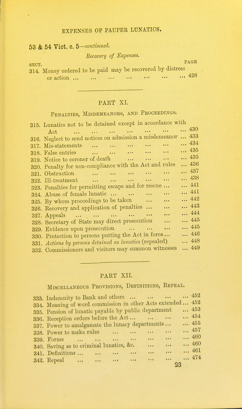 EXPENSES OF PAUPER LUNATICS. 53 & 54 Vict. C. 5—continued. Becavenj of Expenses. „T,^™ PAGE SECT. 314. Money ordered to be paid may be recovered by distress or action PART XI. Penalties, Misdemeanors, and Proceedings. 315. Lunatics not to be detained except in accordance witk Act 430 316. Nealect to send notices on admission a misdemeanor ... 433 317. Mis-statements 318. False entries 319. Notice to coroner of death 435 320. Penalty for non-compliance with the Act and rules ... 436 321. Obstruction 322, 323. 324 325 326 437 m-treatment Penalties for permitting escape and for rescue 441 Abuse of female lunatic 441 By whom proceedings to be taken 442 Recovery and application of penalties 443 327. Appeals 328. Secretary of State may direct prosecution 445 329. Evidence upon prosecvition 445 330. Protection to persons putting the Act in force 446 331. Actions lypersoyis detained as lunatics {ve])e3led) ... 448 332. Commissioners and visitors may summon witnesses ... 449 PART XII. Miscellaneous Provisions, Definitions, Repeal. 333. Indemnity to Bank and others 452 334. Meaning of word commission in other Acts extended... 452 335. Pension of lunatic payable by public department ... 453 336. Reception orders before the Act 454 337. Power to amalgamate the lunacy departments 455 338. Power to make rules 457 339. Forms 340. Saving as to criminal lunatics, &c 460 341. Definitions '^^^ 342. Repeal no'