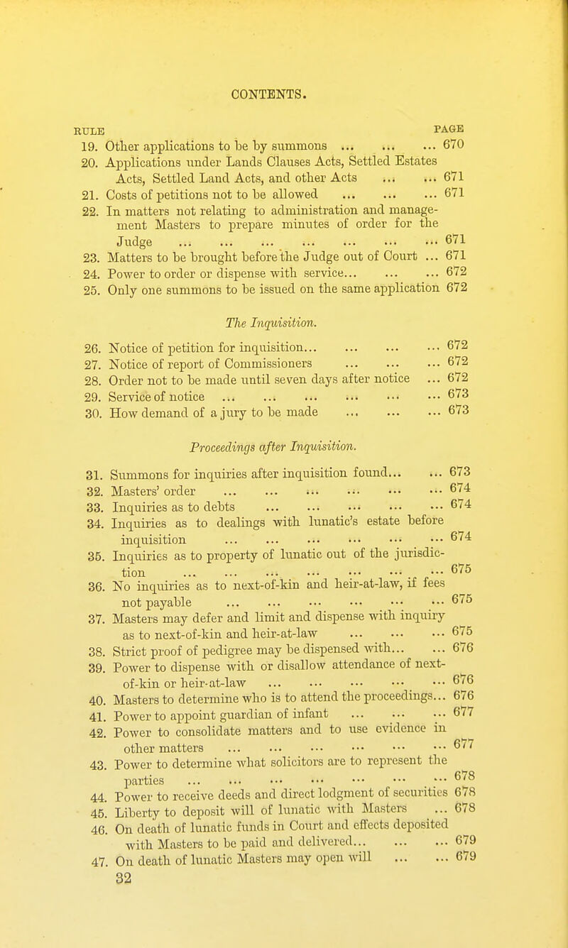 RULE PAGE 19. Other applications to be by summons ... ... ... 670 20. Apj)lications under Lands Clauses Acts, Settled Estates Acts, Settled Land Acts, and other Acts ...671 21. Costs of petitions not to be allowed 671 22. In matters not relating to administration and manage- ment Masters to prepare minutes of order for the Judge 671 23. Matters to be brought before the Judge out of Court ... 671 24. Power to order or dispense with service 672 25. Only one summons to be issued on the same aiDplication 672 The Inquisition. 26. Notice of petition for inquisition 672 27. Notice of report of Commissioners 6/2 28. Order not to be made until seven days after notice ... 672 29. Service of notice 673 30. How demand of a jury to be made 673 Proceedings after Inquisition. 31. Summons for inquiries after inquisition found 673 32. Masters' order 674 33. Inquiries as to debts • 6/4 34. Inquiries as to dealings with lunatic's estate before inquisition 674 35. Inquiries as to property of lunatic out of the jurisdic- tion ••• 675 36. No inquiries as to next-of-kin and heir-at-law, if fees not payable 675 37. Masters may defer and limit and dispense with inquiry as to next-of-kin and heir-at-law 675 38. Strict proof of pedigree may be dispensed with 676 39. Power to dispense with or disallow attendance of next- of-kin or heir-at-law ... 6/6 40. Masters to determine who is to attend the proceedings... 676 41. Power to a^Dpoint guardian of infant ... 677 42. Power to consolidate matters and to use c\'idence in other matters 6/7 43. Power to determine what solicitors are to represent the parties ^^^ 44. Power to receive deeds and direct lodgment of securities 678 45. Liberty to deposit will of lunatic with Masters ... 678 46. On death of lunatic funds in Court and effects deposited with Masters to be paid and delivered 679 47. On death of lunatic Masters may open will 679