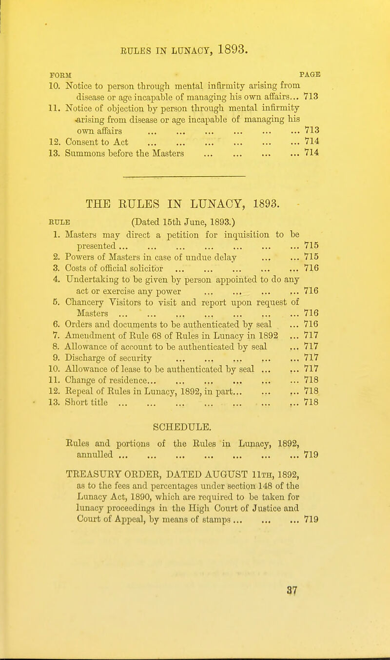 FORM PAGE 10. Notice to person, through mental infirmity arising from disease or age incapable of managing his own affairs... 713 11. Notice of objection by person through mental infirmity .arising from disease or age incapable of managing his own. affairs 713 12. Consent to Act 714 13. Summons before the Masters 714 THE RULES IN LUNACY, 1893. ETTLE (Dated 15th June, 1893.) 1. Masters may direct a petition for inquisition to be presented 715 2. Powers of Masters in case of undue delay 715 3. Costs of official solicitor 716 4. Undertaking to be given by person appointed to do any act or exercise any power 716 5. Chancery Visitors to visit and report upon request of Masters 716 6. Orders and documents to be authenticated by seal ... 716 7. Amendment of Rule 68 of Rules in Lunacy in 1892 ... 717 8. Allowance of account to be authenticated by seal ... 717 9. Discharge of security 717 10. Allowance of lease to be authenticated by seal 717 11. Change of residence 718 12. Repeal of Rules in Lunacy, 1892, in part 718 13. Short title ... 718 SCHEDULE. Rules and portions of the Rules in Lunacy, 1892, annulled 719 TREASURY ORDER, DATED AUGUST 11th, 1892, as to the fees and percentages imder section 148 of the Lunacy Act, 1890, which are required to be taken for lunacy proceedings in the High Court of Justice and Court of Appeal, by means of stamps 719 97