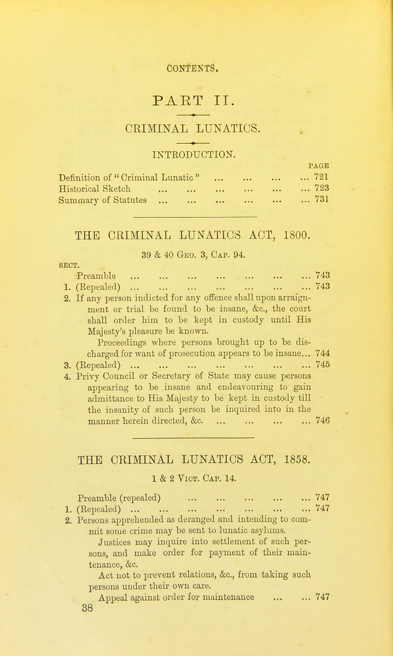 PAET II. CRIMmAL LUNATICS. INTRODUCTION. PAGE Definition, of  Criminal Lunatic ... ... ... ... 721 Historical Sketch. 723 SumQiary of Statutes ... ... 731 THE CRIMINAL LUNATICS ACT, 1800. 39 & 40 Geo. 3, Cap. 94. SECT. Preamble 743 1. (Repealed) 743 2. If any person indicted for any oifence shall upon arraign- ment or trial be found to be insane, &c., the court shall order him to be kept in custody until His Majesty's pleasure be known. Proceedings where persons brought up to be dis- charged for want of prosecution appears to be insane... 744 3. (Repealed) ... 745 4. Privy Council or Secretary of State may cause persons appearing to be insane and endeavouring to gain admittance to His Majesty to be kept in custody till • the insanity of such person be inquired into in the manner herein directed, &c. ... ... ... ... 746 THE CRIMINAL LUNATICS ACT, 1858. 1 & 2 Vict. Cap. 14. Preamble (repealed) 747 1. (Repealed) 747 2. Persons apprehended as deranged and intending to com- mit some crime may be sent to lunatic asykmis. Justices may inquire into settlement of such per- sons, and make order for payment of their main- tenance, &c. Act not to prevent relations, &c., from taking such persons under their own care. Appeal against order for maintenance 747