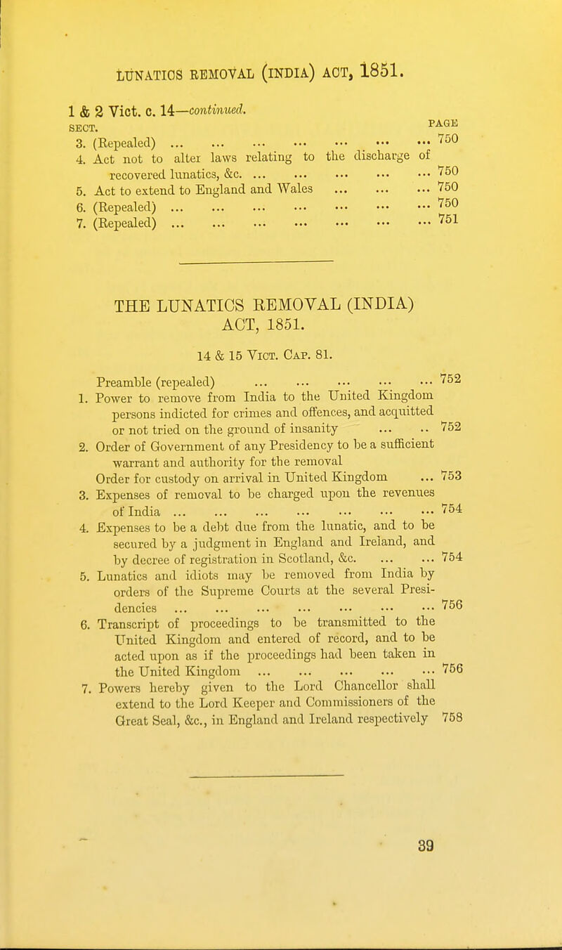 LUNATICS REMOVAL (iNDIA) AOT, 1851. 1 & 2 Vict. C. 14:—continued. SECT. 3. (Repealed) 750 4. Act not to alter laws relating to the discharge of recovered lunatics, &c '50 5. Act to extend to England and Wales 750 6. (Repealed) 750 7. (Repealed) 751 THE LUNATICS REMOVAL (INDIA) ACT, 1851. 14 & 15 Vict. Cap. 81. Preamble (repealed) 752 1. Power to remove from India to the United Kingdom persons indicted for crimes and offences, and acquitted or not tried on the ground of insanity 752 2. Order of Government of any Presidency to be a sufficient warrant and authority for the removal Order for custody on arrival in United Kingdom ... 753 3. Expenses of removal to be chai-ged upon the revenues of India 754 4. Expenses to be a debt due from the lunatic, and to be secured by a judgment in England and Ireland, and by decree of registration in Scotland, &c 754 5. Lunatics and idiots may be removed from India by orders of the Supreme Courts at the several Presi- dencies ... ... ... ... ••• ••• ••• 756 6. Transcript of proceedings to be transmitted to the United Kingdom and entered of record, and to be acted upon as if the proceedings had been taken in the United Kingdom 756 7. Powers hereby given to the Lord Chancellor shall extend to the Lord Keeper and Commissioners of the Great Seal, &c., in England and Ireland respectively 758