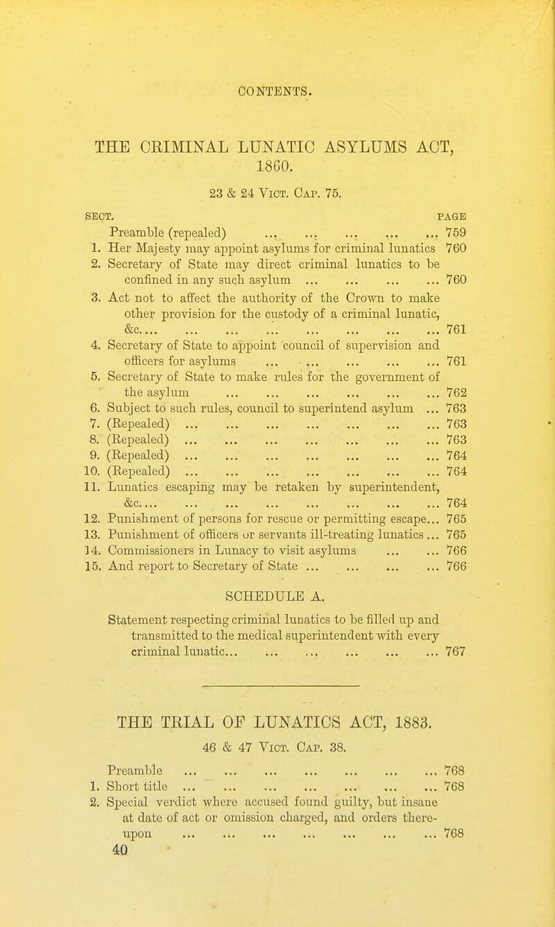 THE CRIMINAL LUNATIC ASYLUMS ACT, 1860. 23 & 24 Vict. Cap. 75. sect. page Preamble (repealed) ... ... ... , 759 1. Her Majesty may appoint asylums for criminal lunatics 760 2. Secretary of State may direct criminal lunatics to be confined in any such asylum 760 3. Act not to affect the authority of the Crown to make other provision for the custody of a criminal lunatic, &c .'. 761 4. Secretary of State to appoint council of siipervision and officers for asylums ... 761 5. Secretary of State to make rules for the government of the asylum 762 6. Subject to such rules, council to superintend asylum ... 763 7. (Repealed) 763 8. (Repealed) 763 9. (Repealed) 764 10. (Repealed) 764 11. Lunatics escaping may be retaken by superintendent, &c 764 12. Punishment of persons for rescue or permitting escape... 765 13. Punishment of officers or servants ill-treating lunatics ... 765 14. Commissioners in Lunacy to visit asylums 766 15. And report to Secretary of State 766 SCHEDULE A. Statement respecting criminal lunatics to be filled up and transmitted to the medical superintendent with every criminal lunatic 767 THE TRIAL OF LUNATICS ACT, 1883. 46 & 47 Vict. Cap. 38. Preamble 768 1. Short title 768 2. Special verdict where accused found giiilty, but insane at date of act or omission charged, and orders there- upon 768