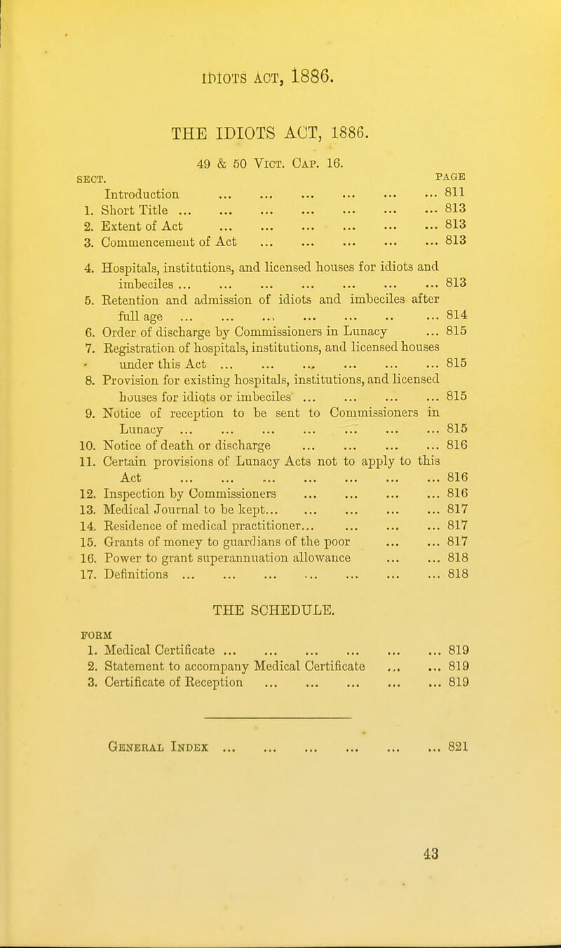 THE IDIOTS ACT, 1886. 49 & 50 Vict. Cap. 16. sect. page Introduction 811 1. Short Title 813 2. Extent of Act 813 3. Commencemeut of Act ... ... ... ... ... 813 4. Hospitals, institutions, and licensed houses for idiots and imbeciles ... ... ... ... ... ... ... 813 5. Eetention and admission of idiots and imbeciles after full age 814 6. Order of discbarge by Commissioners in Lunacy ... 815 7. Registration of hospitals, institutions, and licensed houses under this Act 815 8. Provision for existing hospitals, institutions, and licensed houses for idiots or imbeciles' 815 9. Notice of reception to be sent to Commissioners in Lunacy ... ... ... ... ... ... ... 815 10. Notice of death, or discharge 816 11. Certain provisions of Lunacy Acts not to apply to this Act 816 12. Inspection by Commissioners 816 13. Medical Journal to be kept 817 14. Residence of medical practitioner... 817 15. Grants of money to guardians of the poor 817 16. Power to grant superannuation allowance 818 17. Definitions 818 THE SCHEDULE. FORM 1. Medical Certificate 819 2. Statement to accompany Medical Certificate ... ... 819 3. Certificate of Reception 819 General Index 821 ^3