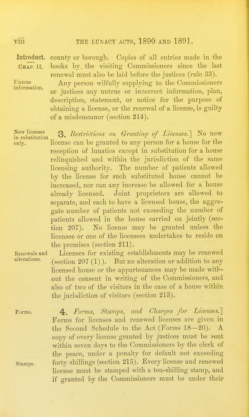 Introduct. Chap^II. Untrue information. New licenses in substitution only. Eenewals and alterations. Perms. Stamps. county or borough. Copies of all entries made in tte books by. the visiting Commissioners since the last renewal must also be laid before the justices (rule 33). Any pei'son wilfully supplying to the Commissioners or justices any untrue or incorrect information, plan, description, statement, or notice for the purpose of obtaining a license, or the renewal of a license, is guilty of a misdemeanor (section 214). 3. Restrictions on Granting of Licenses.~\ No new license can be granted to any person for a house for the reception of lunatics except in substitution for a house relinquished and within the jurisdiction of the same licensing authority. The number of patients allowed by the license for such substituted house cannot be increased, nor can any increase be allowed for a house already licensed. Joint proprietors are allowed to separate, and each to have a licensed house, the aggre- gate number of patients not exceeding the number of patients allowed in the house carried on jointly (sec- tion 207). No license may be granted unless the licensee or one of the licensees undertakes to reside on the premises (section 211). Licenses for existing establishments may be renewed (section 207 (1)). But no alteration or addition to any licensed house or the appurtenances may be made with- out the consent in writing of the Commissioners, and also of two of the visitors in the case of a house within the jurisdiction of visitors (section 213). 4-. Forms, Stamps, and Charges for Licenses.^ Forms for licenses and renewed licenses are given in the Second Schedule to the Act (Forms 18—20). A copy of every license granted by justices must be sent within seven days to the Commissioners by the clerk of the peace, under a penalty for default not exceeding forty shillings (section 215). Every license and renewed license must be stamped with a ten-shilling stamp, and if granted by the Commissioners must be under their