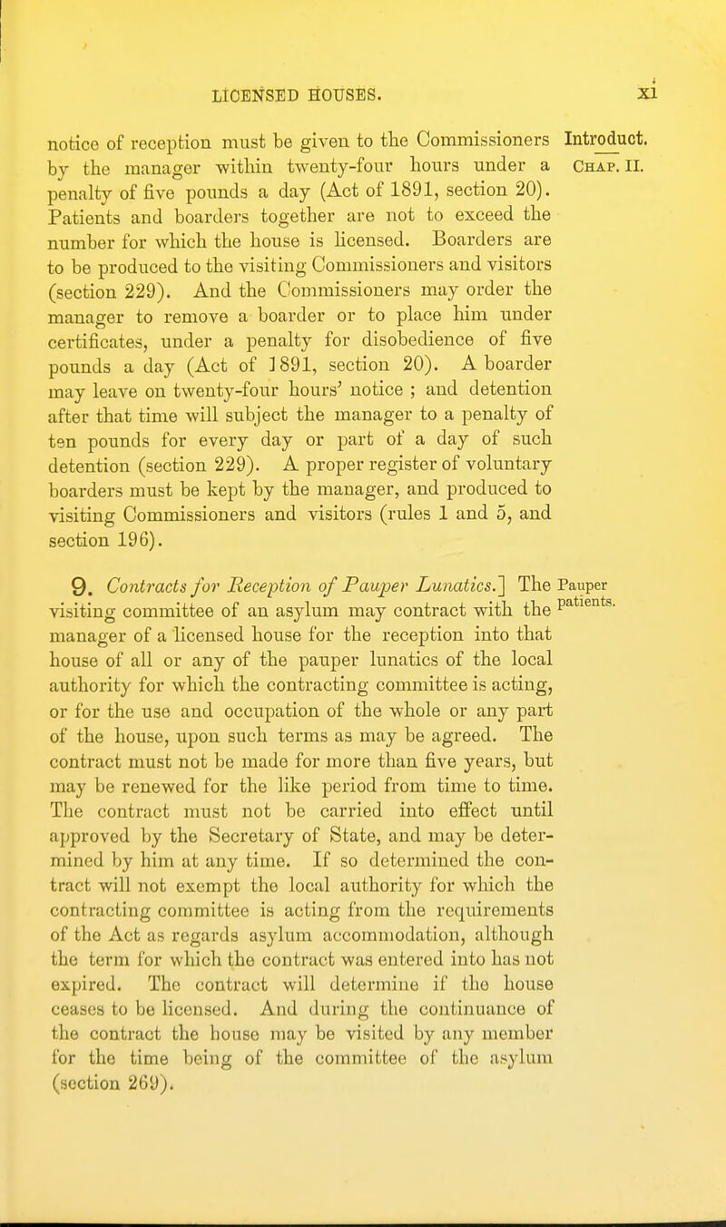 notice of reception must be given to the Commissioners Introduct. by the manager within twenty-four hours under a Chap. 11. penalty of five pounds a day (Act of 1891, section 20). Patients and boarders together are not to exceed the number for which the house is hcensed. Boarders are to be produced to the visiting Commissioners and visitors (section 229). And the Commissioners may order the manager to remove a boarder or to place him under certificates, under a penalty for disobedience of five pounds a day (Act of ]891, section 20). A boarder may leave on twenty-four hours^ notice ; and detention after that time will subject the manager to a penalty of tsn pounds for every day or part of a day of such detention (section 229). A proper register of voluntary boarders must be kept by the manager, and produced to visiting Commissioners and visitors (rules 1 and 5, and section 196). 9. Contracts for Reception of Pauper Lunatics.] The Pauper visiting committee of an asylum may contract with the P^^^^^*^- manager of a licensed house for the reception into that house of all or any of the pauper lunatics of the local authority for which the contracting committee is acting, or for the use and occupation of the whole or any part of the house, upon such terms as may be agreed. The contract must not be made for more than five years, but may be renewed for the like period from time to time. The contract must not be carried into e£Fect until approved by the Secretary of State, and may be deter- mined by him at any time. If so determined the con- tract will not exempt the local authority for which the contracting committee is acting from the requirements of the Act as regards asylum accommodation, although the term for which the contract was entered into has not expired. The contract will determine if the house ceases to be licensed. And during the continuance of the contract the house may be visited by any member for the time being of the committee of the asylum (section 269).