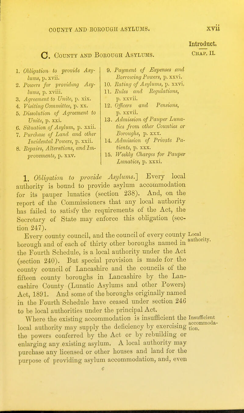 O. County and Borough Asylums. Intro duct. Chap, II. 1. Obligation to p-ovicle Asy- lums, p. xvii. 2. Powers for provichng Asy- lums, p. xviii. 3. Agreement to Unite, p. xix. 4. Visiting Committee, p. xx. 5. Dissolution of Agreement to Unite, p. xxi. 6. Situation of Asylum, p. xxii. 7. Purchase of Lcmcl and other Incidental Powers, p. xxii. 8. Repairs, Alterations, and Im- provements, p. XXV. 9. Payment of Expenses and Borrowing Powers, p. xxvi. 10. Bating of Asylums, p. xxvi. 11. Rules and Regulations, p. xxvii. 12. Officers and Pensions, p. xxvii. 13. Admission of Pauper Luna- tics from other Counties or Boroughs, p. xxx. 14. Admission of Private Pa- tients, p. xxx. 15. Weeldy Charges for Pauper Lunatics, p. xxxi. 1, Obligation to provide Asylums.'] Every local authority is bound to provide asylum accommodation for its pauper lunatics (section 238). And, on the report of the Commissioners that any local authority has failed to satisfy the requirements of the Act, the Secretary of State may enforce this obligation (sec- tion 247). Every county council, and the council of every county '^^^^^^^^ borough and of each of thirty other boroughs named in ^' the Fourth Schedule, is a local authority under the Act (section 240). But special provision is made for the county council of Lancashire and the councils of the fifteen county boroughs in Lancashire by the Lan- cashire County (Lunatic Asylums and other Powers) Act, 1891. And some of the boroughs originally named in the Fourth Schedule have ceased imder section 246 to be local authorities under the principal Act. Where the existing accommodation is insufficient the Insufficient ,1 ^ ft • 1 ■ • accommoda- local authority may siipply the deficiency by exercising j-ion. the powers conferred by the Act or by rebuilding or enlarging any existing asylum. A local authority may purchase any licensed or other houses and land for the purpose of providing asylum accommodation, and, even