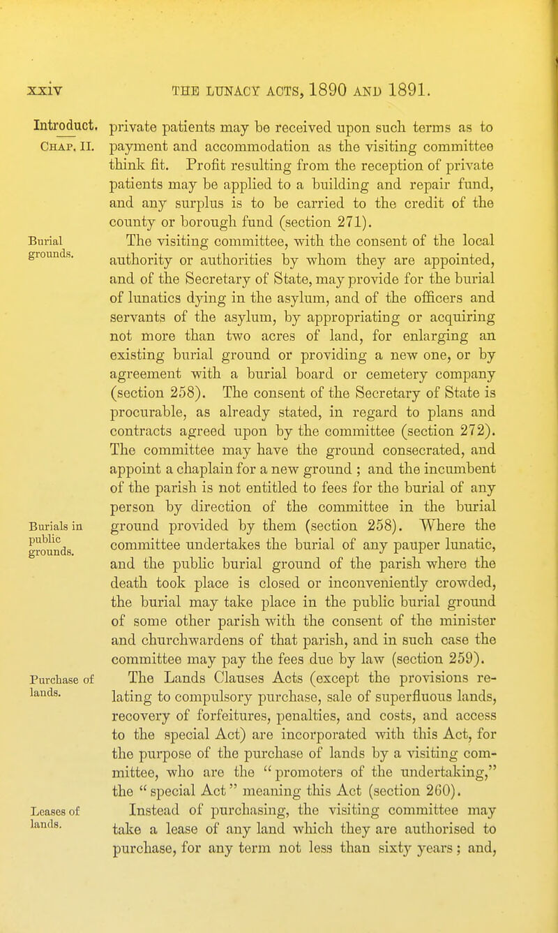 Introduct. Chap. II. Burial grounds. Burials in public grounds. Purchase of lands. Leases of lands. private patients may be received upon such terms as to payment and accommodation as the visiting committee think iit. Profit resulting from the reception of private patients may be applied to a building and repair fund, and any surplus is to be carried to the credit of the county or borough fund (section 271). The visiting committee, with the consent of the local authority or authorities by whom they are appointed, and of the Secretary of State, may provide for the burial of lunatics dying in the asylum, and of the oflS.cers and servants of the asylum, by appropriating or acquiring not more than two acres of land, for enlarging an existing burial ground or providing a new one, or by agreement with a burial board or cemetery company (section 258). The consent of the Secretary of State is procurable, as already stated, in regard to plans and contracts agreed upon by the committee (section 272). The committee may have the ground consecrated, and appoint a chaplain for a new ground ; and the incumbent of the parish is not entitled to fees for the burial of any person by direction of the committee in the burial ground provided by them (section 258). Where the committee undertakes the burial of any pauper lunatic, and the pubHc burial ground of the parish where the death took place is closed or inconveniently crowded, the burial may take place in the public burial ground of some other parish with the consent of the minister and churchwardens of that parish, and in such case the committee may pay the fees due by law (section 259). The Lands Clauses Acts (except tho provisions re- lating to compulsory purchase, sale of superfluous lands, recovery of forfeitures, penalties, and costs, and access to the special Act) are incorporated with this Act, for the piirpose of the purchase of lands by a visiting com- mittee, who are the promoters of the undertaking, the special Act meaning this Act (section 260). Instead of purchasing, the visiting committee may take a lease of any land which they are authorised to purchase, for any term not less than sixty years; and,