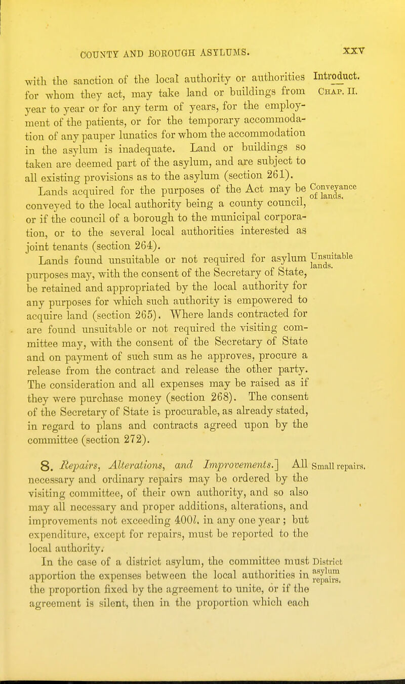 with the sanction of the local authority or authorities Introduct. for whom they act, may take land or buildings from Chap. II. year to year or for any term of years, for the employ- ment of the patients, or for the temporary accommoda- tion of any pauper lunatics for whom the accommodation in the asylum is inadequate. Land or buildings so taken are deemed part of the asylum, and are subject to all existing provisions as to the asylum (section 261). Lands acquired for the purposes of the Act may be 2'^;^^^^°'=^ conveyed to the local authority being a county council, or if the council of a borough to the mtmicipal corpora- tion, or to the several local authorities interested as joint tenants (section 264). Lands found unsuitable or not required for asylum j^^^^^'^^^® purposes may, with the consent of the Secretary of State, be retained and appropriated by the local authority for any purposes for which such authority is empowered to acquire land (section 265). Where lands contracted for are found unsuitable or not required the visiting com- mittee may, with the consent of the Secretary of State and on payment of such sum as he approves, procure a release from the contract and release the other party. The consideration and all expenses may be raised as if they were purchase money (section 268). The consent of the Secretary of State is procurable, as already stated, in regard to plans and contracts agreed upon by the committee (section 272). 8. Repairs, Alterations, and Improvements.'] All Small repairs, necessary and ordinary repairs may be ordered by the visiting committee, of their own authority, and so also may all necessary and proper additions, alterations, and improvements not exceeding 400Z. in any one year ; but expenditure, except for repairs, must be reported to the local authority. In the case of a district asylum, the committee must District apportion the expenses between the local authorities in the proportion fixed by the agreement to unite, or if the agreement is silent, then in the proportion which each