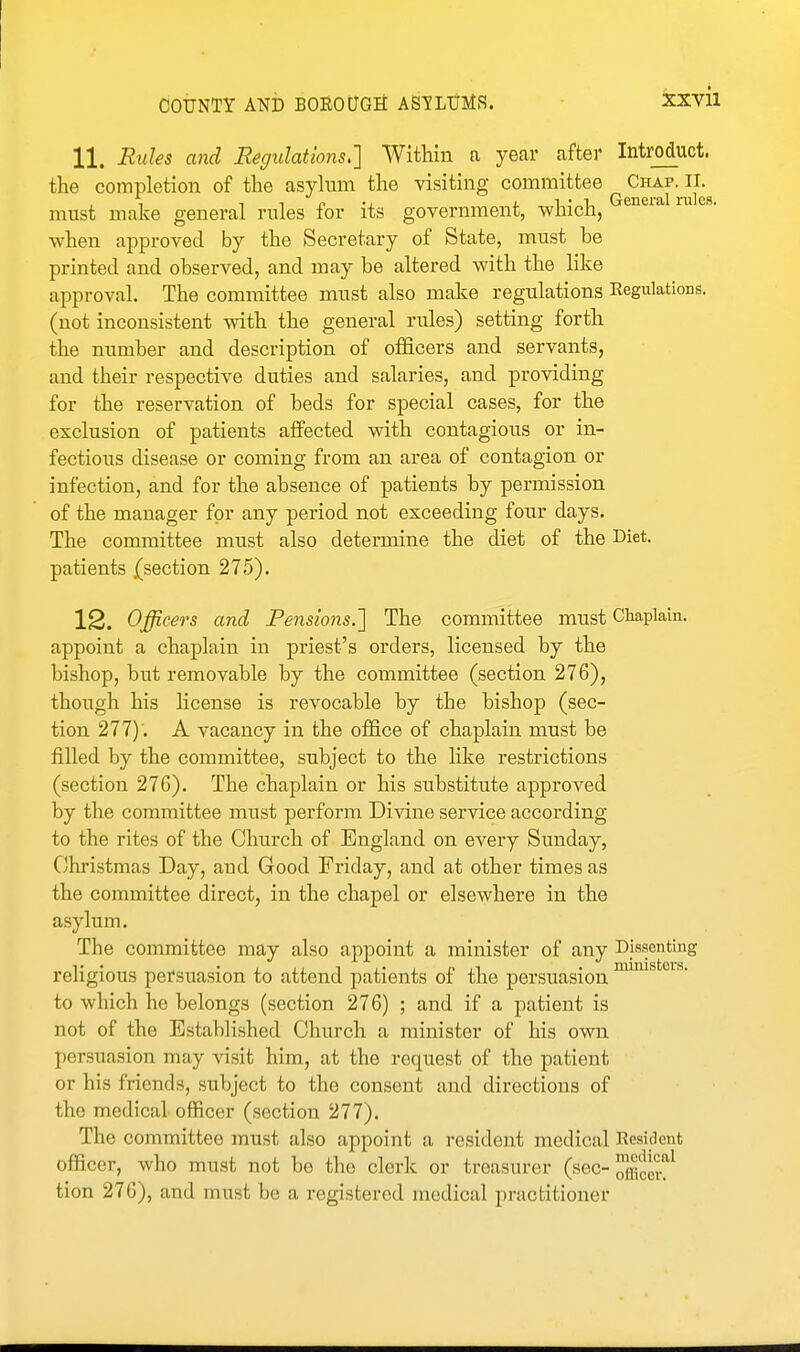 11. Rides and Regulations^] Within a year after Introduct. the completion of the asylum the visiting committee ^^^J^J'-^Jf^g must make general rules for its government, which, when approved by the Secretary of State, must be printed and observed, and may be altered with the like approval. The committee must also make regulations Regulations, (not inconsistent with the general rules) setting forth the number and description of officers and servants, and their respective duties and salaries, and providing for the reservation of beds for special cases, for the exclusion of patients affected with contagious or in- fectious disease or coming from an area of contagion or infection, and for the absence of patients by permission of the manager for any period not exceeding four days. The committee must also determine the diet of the Diet, patients (section 275). 12. Officers and Pensions.'] The committee must Chaplain, appoint a chaplain in priest's orders, licensed by the bishop, but removable by the committee (section 276), though his Hcense is revocable by the bishop (sec- tion 277); A vacancy in the office of chaplain must be filled by the committee, subject to the like restrictions (section 276). The chaplain or his substitute approved by the committee must perform Divine service according to the rites of the Church of England on every Sunday, Christmas Day, and Good Friday, and at other times as the committee direct, in the chapel or elsewhere in the asylum. The committee may also appoint a minister of any Dissenting religious persuasion to attend patients of the persuasion ^^^^ to which he belongs (section 276) ; and if a patient is not of the Established Church a minister of his own persuasion may visit him, at the request of the patient or his friends, subject to the consent and directions of the medical officer (section 277). The committee must also appoint a resident medical Resident officer, who must not be tho clerk or treasurer (sec-Xcei\ tion 276), and must be a registered medical practitioner