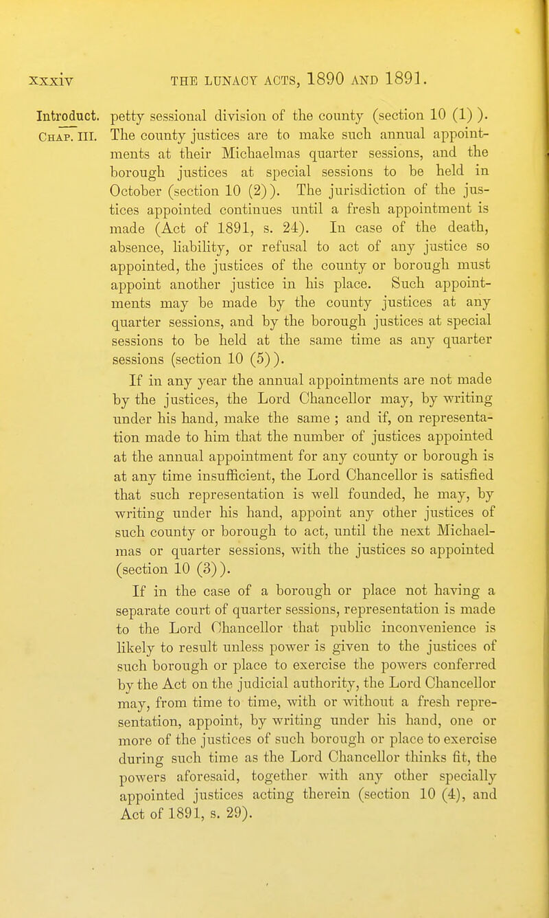 Introduct. petty sessional division of the county (section 10 (1) ). Chap. III. The county justices are to make snch annual appoint- ments at their Michaelmas quarter sessions, and the borough justices at special sessions to be held in October (section 10 (2)). The jurisdiction of the jus- tices appointed continues until a fresh appointment is made (Act of 1891, s. 24). In case of the death, absence, liability, or refusal to act of any justice so appointed, the justices of the county or borough must appoint another justice in his place. Such appoint- ments may be made by the county justices at any quarter sessions, and by the borough justices at special sessions to be held at the same time as any quarter sessions (section 10 (5) ). If in any year the annual appointments are not made by the justices, the Lord Chancellor may, by writing under his hand, make the same ; and if, on representa- tion made to him that the number of justices appointed at the annual appointment for any county or borough is at any time insufficient, the Lord Chancellor is satisfied that such representation is well founded, he may, by writing under his hand, appoint any other justices of such county or borough to act, until the next Michael- mas or quarter sessions, with the justices so appointed (section 10 (3)). If in the case of a borough or place not having a separate court of quarter sessions, representation is made to the Lord Chancellor that public inconvenience is likely to result unless power is given to the justices of such borough or place to exercise the powers conferred by the Act on the judicial authority, the Lord Chancellor may, from time to time, with or without a fresh repre- sentation, appoint, by writing under his hand, one or more of the justices of such borough or place to exercise during such time as the Lord Chancellor thinks fit, the powers aforesaid, together with any other specially appointed justices acting therein (section 10 (4), and Act of 1891, s. 29).