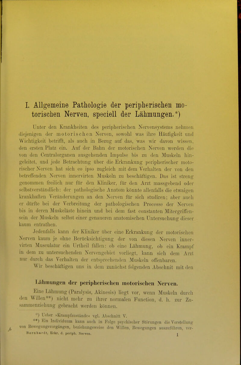 torischen Nerven, speciell der Lähmungen.*) Unter den Krankheiten des peripheriselien Nervensystems nehmen diejenigen der motorischen Nerven, sowohl was ihre Häufigkeit und Wichtigkeit betrifft, als auch in Bezug auf das, was wir davon wissen, den ersten Platz ein. Auf der Bahn der motorischen Nerven werden die von den Centraiorganen ausgehenden Impulse bis zu den Muskeln hin- geleitet, und jede Betrachtung über die Erkrankung peripherischer moto- rischer Nerven hat sich eo ipso zugleich mit dem Verhalten der von den betreffenden Nerven innervirten Muskeln zu beschäftigen. Das ist streng genommen freilich nur für den Kliniker, für den Arzt massgebend odei' selbstverständlich: der pathologische Anatom könnte allenfalls die etwaigen krankhaften Veränderungen an den Nerven für sich studiren; aber aueli er dürfte bei der Verbreitung der patbologischen Processe der Nerven bis in deren Muskeläste hinein und bei dem fast constanten Mitero-riffen- sein der Muskeln selbst einer genaueren anatomischen Untersuchung dieser kaum entrathen. Jedenfalls kann der Kliniker über eine Erkrankung der motorischen Nerven kaum je ohne Berücksichtigung der von diesen Nerven inner- virten Musculatur ein Urtheil fällen: ob eine Lähmung, ob ein Krampf in dem zu untersuchenden Nervengebiot vorliegt, kann sieh dem Arzt nur durch das Verhalten der ontsprechoiulon Muskeln offenbaren. Wii- beschäftigen uns in dem zunäciist folgenden Abschnit mit den Lähmungen der peripherischen motorisclieii Nerven. Eine Lähmung (Paralysis, Akinesis) liegt vor, wenn Muskeln dufeli den Willen**) nicht mehr zu ihrer normalen Function, d. h. zur Zu- sammenziehuug gebracht werden könneji. ■■■) Ueber »Krampfziistilnclo« vgl. Abschnitt V. **) Kin Individuum iiann iiueh in Folge psyciiisehor Störungen die Vorstellung von Bewegungsvorgiingen, beziehungsweise den Willen, Bewegungen auszuführen, ver- Bernhardt, Erkr. d. pcripli. Nerven. i
