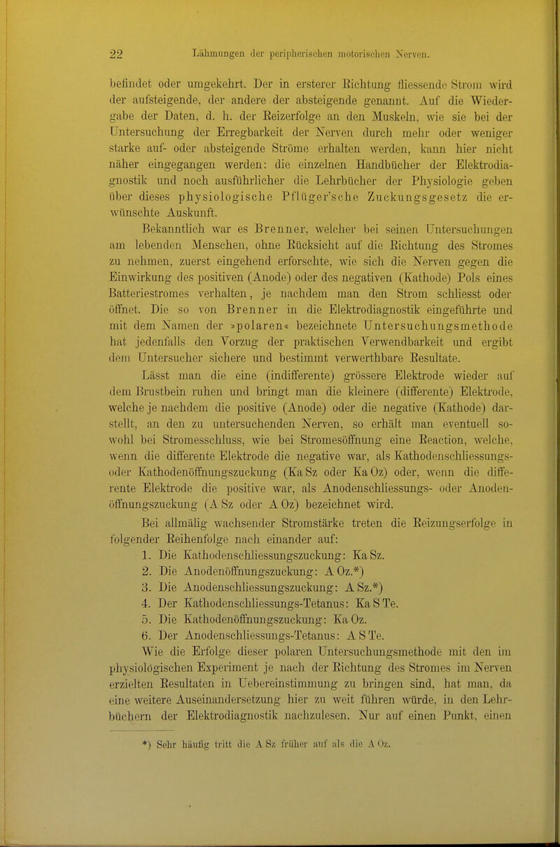 befindet oder umgekehrt. Der in ersterer Kichtung fliessende Strom wird der aufsteigende, der andere der absteigende genannt. Auf die Wieder- gabe der Daten, d. h. der Eeizerfolge an den Muskeln, wie sie bei der Untersuchung der Erregbarkeit der Nerven durch mehr oder weniger starke auf- oder absteigende Ströme erhalten werden, kann hier nicht näher eingegangen werden: die einzelnen Handbücher der Elektrodia- gnostik und noch ausführlicher die Lehi'bücher der Physiologie geben über dieses physiologische Pflüger'sche Zuckungsgesetz die er- wünschte Auskunft. Bekannthch war es Brenner, welcher bei seinen Untersuchungen am lebenden Mensehen, ohne Eücksicht auf die Eichtung des Stromes zu nehmen, zuerst eingehend erforschte, wie sich die Nerven gegen die Einwirkung des positiven (Anode) oder des negativen (Kathode) Pols eines Batteriestromes verhalten, je nachdem man den Strom schhesst oder öffnet. Die so von Brenner in die Elektrodiagnostik eingeführte und mit dem Namen der »polaren« bezeichnete Untersuchungsmethode hat jedenfalls den Vorzug der praktischen Verwendbarkeit und ergibt dem Untersucher sichere und bestimmt verwerthbare Eesultate. Lässt man die eine (indifferente) grössere Elektrode wieder auf dem Brustbein ruhen und bringt man die kleinere (differente) Elektrode, welche je nachdem die positive (Anode) oder die negative (Kathode) dar- stellt, an den zu untersuchenden Nerven, so erhält man eventuell so- wohl bei Stromesschluss, wie bei Stromesöffnung eine Eeaction, welche, w-enn die differente Elektrode die negative war, als Kathodenschliessungs- oder Kathodenöffnungszuckung (KaSz oder KaOz) oder, wenn die diffe- rente Elektrode die positive war, als Anodenschliessungs- oder Anoden- öffnungszuckung (A Sz oder A Oz) bezeichnet wird. Bei allmäiig wachsender Stromstärke treten die Eeizungserfolge in folgender Eeihenfolge nach einander auf: 1. Die Kathodenschliessungszuckung: KaSz. 2. Die Anodenöffnungszuckung: AOz.*) 3. Die Anodenschhessungszuckung: ASz.*) 4. Der Kathodenschliessungs-Tetanus: KaSTe. 5. Die Kathodenöffnungszuckung: KaOz. 6. Der Anodenschliessungs-Tetanus: ASTe. Wie die Erfolge dieser polaren Untersuchungsmethode mit den im physiologischen Experiment je nach der Eichtung des Stromes im Nerven erzielten Eesultaten in Uebereinstimmung zu bringen sind, hat man, da eine weitere Auseinandersetzung hier zu weit führen Avürde, in den Lehr- büchern der Elektrodiagnostik nachzulesen. Nur auf einen Punkt, einen *) Sehr häufig tritt die A Sz früher auf als die A Oz.