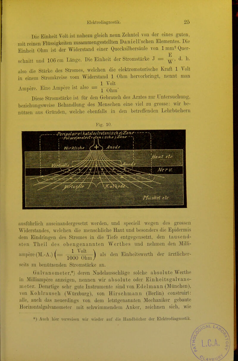 Die Einheit Volt ist nahezu gleich neun Zehntel von der eines guten, mit reinen Flüssigkeiten zusammengestellten Daniell'schen Elementes. Die Einheit Ohm ist der Widerstand einer Quecksilbersäule von 1 mni^ Quer- E schnitt und 106 cm Länge. Die Einheit der Stromstärke J = d. h. also die Stärke des Stromes, welchen die elektromotorische Kraft 1 Volt in einem Stromkreise vom Widerstand 1 Ohm hervorbringt, nennt man ... 1 1 Volt Ampere. Eine Ampere ist also = ^ Diese Stromstärke ist für den Gebrauch des Arztes zur Untersuchung, beziehungsweise Behandlung des Menschen eine viel zu grosse: wir be- nützen aus Gründen, welche ebenfalls in den betreffenden Lehrbüchern Fis;. 10. - -Penpolare (kateltclroton isch e)ZorLe- ,- -Polare{anelectreton. isehe jZone - Nirkltche /+ J Anode ausführlich auseinandergesetzt werden, und speciell wegen des grossen Widerstandes, welchen die menschliche Haut und besonders die Epidermis dem Eindringen des Stromes in die Tiefe entgegensetzt, den tausend- sten Theil des obengenannten Werthes und nehmen den Milli- uinnere(M.-A.) .AJ^?!!'—als den Einheitswerth der ärztUcher- ^ \ 1000 Ohm / seits zu benützenden Stromstärke an. Galvanometer,*) deren Nadelausschläge solche absolute Wertlio in Milliampere anzeigen, nennen wir absolute oder Einlieitsgalvano- moter. Derartige sehr gute Instrumente sind von Edelmann (München), von Kohlrausch (VVürzburg), von Hirschmann (Berlin) construirt: alle, auch das neuerdings von dem letztgenannten Mechaniker gebaute Horizontalgalvanometcr mit schwimmendem Anker, zeichnen sich, wie .'\iu'li liier vonvcisoii wir wieder aur die llunilljüeln'r der Elektrodiagnostik,