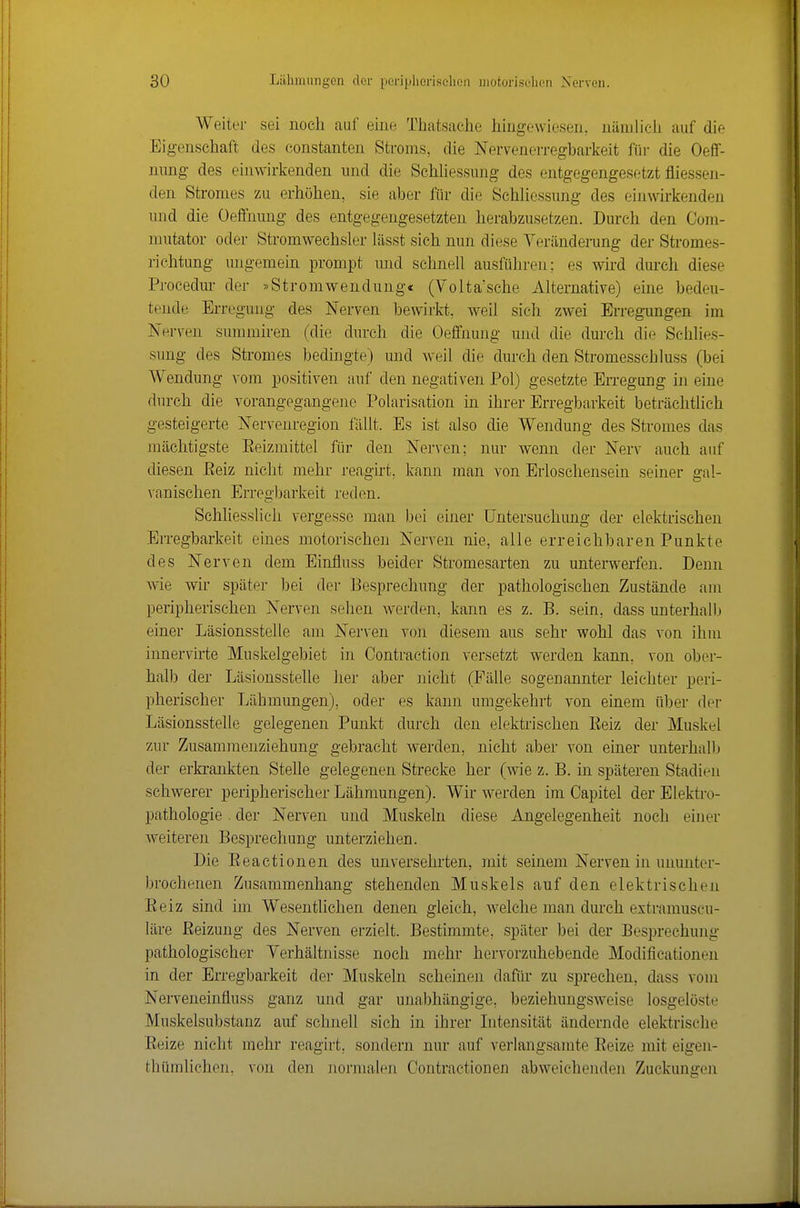 Weiter sei noch auf eine Thatsaehe hingewiesen, nämlich auf die Eigenschaft des constanten Stroms, die Nervenerregbarkeit für die Oeff- nung des einwirkenden und die SchUessimg des entgegengesetzt fliessen- den Stromes zu erhöhen, sie aber für die Schhossung des einwirkenden lind die Üeflfrmng des entgegengesetzten herabzusetzen. Durch den Com- mutator oder Stromweehsler lässt sieh nun diese Veränderung der Stromes- richtung migemein prompt und schnell ausführen; es wird durch diese Procedur der »Strouiwendung« (Volta'sche Alternative) eine bedeu- tende Erregung des Nerven bewirkt, weil sieh zwei Erregungen im Nerven summiren (die durch die Oeffnung und die durch die Schlies- sung des Stromes bedingte) und weil die durch den Stromesscbluss (bei Wendung vom positiven auf den negativen Pol) gesetzte Erregung in eine durch die vorangegangene Polarisation in ihrer Erregbarkeit beträchtlich gesteigerte Nerveuregion fällt. Es ist also die Wendung des Stromes das mächtigste Eeizmittel für den Nerven; nur wenn der Nerv auch auf diesen Eeiz nicht mehr reagirt, kann man von Erloschensein seiner gal- vanischen Erregbarkeit reden. Schhesslich vergesse man bei einer Untersuchung der elektrischen Erregbarkeit eines motorischen Nerven nie, alle erreichbaren Punkte des Nerven dem Einfluss beider Stromesarten zu unterwerfen. Denn wie wir später bei der Besprechung der pathologischen Zustände am peripherischen Nerven sehen Averden, kann es z. B. sein, dass unterhalb einer Läsionsstelle am Nerven von diesem aus sehr wohl das von ihm innervirte Muskelgebiet in Contraction versetzt werden kann, von ober- halb der Läsionsstelle her aber nicht (Fälle sogenannter leichter peri- pherischer Lähmungen), oder es kann umgekehrt von einem über der Läsionsstelle gelegenen Punkt durch den elektrischen Eeiz der Muskel zur Zusamnienziehung gebracht werden, nicht aber von einer unterhalb der erkrankten Stelle gelegenen Strecke her (wie z. B. in späteren Stadien schwerer peripherischer Lähmungen). Wir werden im Oapitel der Elektro- pathologie. der Nerven und Muskeln diese Angelegenheit noch einer weiteren Besprechung unterziehen. Die Eeactionen des unversehi-ten, mit seinem Nerven in ununter- brochenen Zusammenhang stehenden Muskels auf den elektrischen Eeiz sind im Wesentlichen denen gleich, welche man durch extramuscu- läre Eeizung des Nerven erzielt. Bestimmte, später bei der Besprechung pathologischer Yerhältnisse noch mehr hervorzuhebende Modificationen in der Erregbarkeit der Muskeln scheinen dafür zu sprechen, dass vom Nerveneinfluss ganz und gar unabhängige, beziehungsweise losgelöste Muskelsubstanz auf schneU sich in ihrer Litensität ändernde elektrische Eeize nicht mehr reagirt, sondern nur auf verlangsamte Eeize mit eigen- thümlichen. von den normalen Contractionen abweichenden Zuckungen