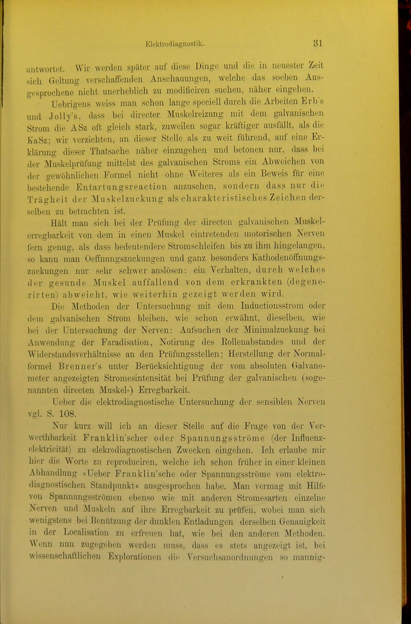 uiitworteL Wir werden später auf diese Dingo und die in neuester Zeit sich Geltung verschaffenden Anschauungen, welche das soeben Aus- gesprochene nicht unerheblich zu modificiren suchen, näher eingehen. Uebrigens weiss man schon lange speciell durch die Arbeiten Erb's und Jolly's, dass bei directer Muskelreizimg mit dem galvanischen Strom die ASz oft gleich stark, zuweilen sogar kräftiger ausfällt, als die KaSz; wir verzichten, an dieser Stelle als zu weit führend, auf eine Er- klärimg dieser Thatsache näher einzugehen und betonen nur. dass bei der Muskelpriifung mittelst des galvanischen Stroms ein Abweichen von der gewöhnlichen Formel nicht ohne Weiteres als ein Beweis ftir eine bestehende Entartungsreaction anzusehen, sondern dass nur die Trägheit der Muskelzuckung als charakteristisches Zeichen der- selben zu betrachten ist. Hält man sich bei der Prüfung der directen galvanischen Muskel- erregbarkeit von dem in einen Muskel ehitretenden motorischen Nerven fern genug, als dass bedeutendere Stromschleifen bis zu ihm hingelangen, so kann man Oeffnungszuclnmgen und ganz besonders Kathodenöffnungs- zuckungen nur sehr schwer auslösen: ein Verhalten, durch welches der gesunde Muskel auffallend von dem erkrankten (degene- rirten) abweicht, wie weiterhin gezeigt werden wird. Die Methoden der Untersuchung mit dem Inductionsstrom oder dem galvanischen Strom bleiben, wie schon erwähnt, dieselben, wie bei der Untersuchung der Nerven: Autsuchen der Minimalzuckung bei Anwendung der Faradisation, Notirung des Eollenabstandes und der Widerstandsverhältnisse an den Prüfungsstellen; Herstellung der Normal- formel Brenner's unter Berücksichtigung der vom absoluten Galvano- meter angezeigten Stroraesintensität bei Prüfung der galvanischen (soge- nannten directen Muskel-) Erregbarkeit. Ueber die elektrodiagnostische Untersuchung der sensiblen Nerven vgl. S. 108. Nur kurz will ich an dieser Stelle auf die Frage von der Yer- werthbarkeit Pranklin'scher oder Spannungsströme (der Influenz- elektricität) zu elekrodiagnostischen Zwecken eingehen. Ich erlaube mir hier die Worte zu reproduciren, welche ich schon früher in einer kleinen Abhandlung »Ueber Franklin'sche oder Spannungsströme vom elektro- diagnostischen Standpunkt« ausgesprochen habe. Man vermag mit Hilfe vou Spannungsströmen ebenso wie mit anderen Stromesarten einzelne Nerven und Muskeln auf ihre Erregbarkeit zu prüfen, w'obei num sich wenigstens bei Benützung der dunklen Entladungen derselben Genauigkeit in der Localisation zu erfreuen hat, wie bei den anderen Methoden. Wenn nun zugegeben werden nuiss, dass es stets angezeigt ist, bei wissenschaftlichen Exploratioru-n die Versuehsanordnungen so mannig-