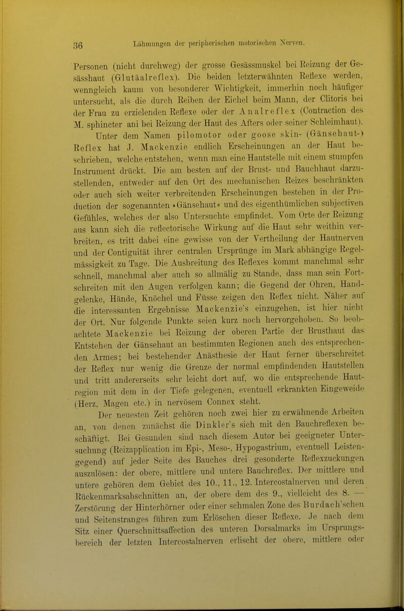 Personen (nicht durchweg) der grosse Gesässmuskel bei Eeizung der Ge- sässhaut (Glutäalreflex). Die beiden letzterwähnten Eeflexe werden, wenngleich kaum von besonderer Wichtigkeit, immerhin noch häufiger untersucht, als die durch Eeiben der Eichel beim Mann, der Clitoris bei der Frau zu erzielenden Eeflexe oder der Analreflex (Contraction des M. sphincter ani bei Eeizung der Haut des Afters oder seiner Schleimhaut). Unter dem Namen pilomotor oder goose skin- (Gänsehaut-) Eeflex hat J. Mackenzie endlich Erscheinungen an der Haut be- schrieben, welche entstehen, wenn man eine Hautstelle mit einem stumpfen Instrument drückt. Die am besten auf der Brust- und Bauchhaut darzu- stellenden, entweder auf den Ort des mechanischen Eeizes beschränkten oder auch sich weiter verbreitenden Erscheinungen bestehen in der Pro- duction der sogenannten »Gänsehaut« und des eigenthümUchen subjeetiven Gefühles, welches der also Untersuchte empfindet. Vom Orte der Eeizung- aus kann sich die reflectorische Wirkung auf die Haut sehr weithin ver- breiten, es tritt dabei eine gewisse von der Vertheilung der Hautnerven und der Contiguität ihrer centralen Ursprünge im Mark abhängige Eegel- mässigkeit zu Tage. Die Ausbreitung des Eeflexes kommt manchmal sehr schnell, manchmal aber auch so allmälig zu Stande, dass man sein Fort- schreiten mit den Augen verfolgen kann; die Gegend der Ohren, Hand- gelenke, Hände, Knöchel und Füsse zeigen den Eeflex nicht. Näher auf die interessanten Ergebnisse Mackenzie's einzugehen, ist hier nicht der Ort. Nur folgende Punkte seien kurz noch hervorgehoben. So beob- achtete Mackenzie bei Eeizung der oberen Partie der Brusthaut da.< Entstehen der Gänsehaut an bestimmten Eegionen auch des entsprechen- den xirmes; bei bestehender Anästhesie der Haut ferner überschreitet der Eeflex nur wenig die Grenze der normal empfindenden Hautstellen und tritt andererseits selir leicht dort auf, wo die entsprechende Haut- region mit dem in der Tiefe gelegenen, eventuell erkrankten Eingeweide (Herz, Magen etc.) in nervösem Connex steht. Der neuesten Zeit gehören noch zwei hier zu erwähnende Arbeiten an, von denen zunächst die Dinkler's sich mit den Bauchreflexen be- schäftigt. Bei Gesunden sind nach diesem Autor bei geeigneter Unter- suchung (Eeizapplieation im Epi-, Meso-, Hypogastrium, eventuell Leisten- gegend) auf jeder Seite des Bauches drei gesonderte Eeflexzuckungen auszulösen: der obere, mittlere und untere Bauchreflex. Der mittlere und untere gehören dem Gebiet des 10., 11., 12. Intercostalnerven und deren Eückenmarksabschnitten an, der obere dem des 9., vielleicht des 8. — Zerstörung der Hinterhörner oder einer schmalen Zone des Burdach'schen und Seitenstranges führen zum Erlöschen dieser Eeflexe. Je nach deui Sitz einer Querschnittsaffection des unteren Dorsalmarks iui Ursprungs- bereich der letzten Intercostalnerven erlischt der obere, mittlere oder