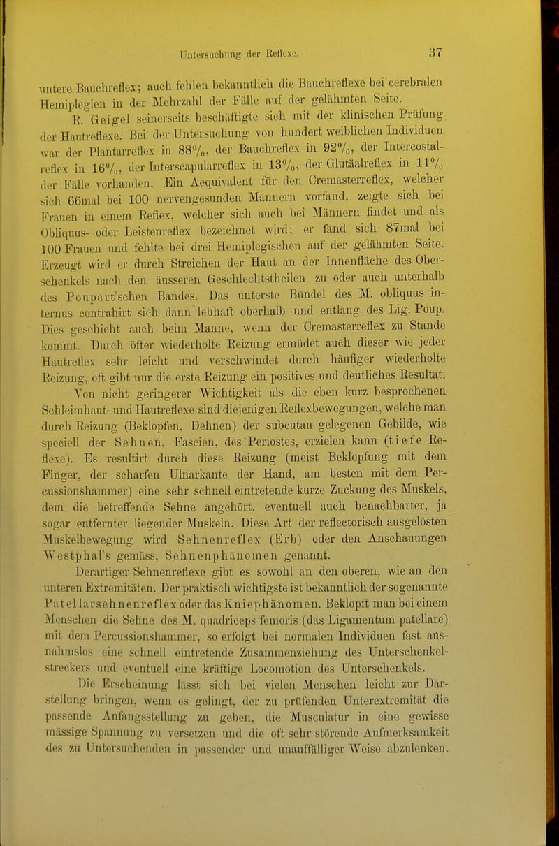 Auitere Bauchretiex; auch fehlen bekamitUch die Bauchreflexe bei cerebralen Hemiplegien in der Mehrzahl der Fälle auf der gelähmten Seite. E.^'Geigel seinerseits beschäftigte sieh mit der klinischen Prüfung, der Hautreflexe. Bei der Untersuchung von hundert weibhchen Individuen war der Plantarreflex in SS/,,, der Bauchreflex in 927o, der Intercostal- reflex in 16Vn, der Interscapularreflex in 137o> der Glutäalreflex in 117,, der Fälle vorhanden. Ein Aequivalent für den Cremästerreflex, welcher tsich 66mal bei 100 nervengesunden Männern vorfand, zeigte sich bei Frauen in einem Eeflex, welcher sich auch bei Männern findet und als Obliquus- oder Leistenreflex bezeichnet wird; er fand sich 87mal bei i 00 Frauen und fehlte bei drei Hemiplegischen auf der gelähmten Seite. Erzeugt whd er durch Streichen der Haut an der Innenfläche des Ober- schenkels nai-h den äusseren Geschlechtstheilen zu oder aiich unterhalb <les Pouparfschen Bandes. Das unterste Bündel des M. obliquus m- ternus contrahirt sich dann'lebhaft oberhalb und entlang des Lig. Poup. Dies geschieht auch beim Manne, wenn der Oremasterreflex zu Stande kommt. Durch öfter wiederholte Eeizung ermüdet auch dieser wie jeder Hautreflex sehr leicht und verschwindet durch häufiger wiederholte Eeizung, oft gibt nur die erste Eeizung ein positives und deutliches Eesultat. Von nicht geringerer Wichtigkeit als die eben kurz besprochenen Schleimhaut- und Hautreflexe sind diejenigen Eeflexbewegungen, welche man durch Eeizung (Beklopfen, Dehnen) der subcutan gelegenen Gebilde, wie speciell der Sehnen, Fascien, des Periostes, erzielen kann (tiefe Ee- riexe). Es resultirt durch diese Eeizung (meist Beklopfung mit dem Finger, der scharfen Ulnarkante der Hand, am besten mit dem Per- cussionshammer) eine sehr schnell eintretende kurze Zuckung des Muskels, dem die betreffende Sehne angehört, eventuell auch benachbarter, ja sogar entfernter liegender Muskeln. Diese Art der reflectorisch ausgelösten Muskelbevvegung wird Sehnenreflex (Erb) oder den Anschauungen Westphal's gemäss, Sehnenphänouien genannt. Derartiger Sehnenreflexe gibt es sowohl an den oberen, wie an den unteren Extremitäten. Der praktisch wichtigste ist bekanntlich der sogenannte P a t e 11 a r s e h n e n r e f 1 e X od er das K n i e p h ä n 0 m e n. Beklopft man bei einem Menschen die Sehne des M. quachiceps femoris (das Ligamentum patellare) mit dem Percussionshammcr, so erfolgt bei normalen Individuen fast aus- nahmslos eine schnell eintretende Zusammeir/.iehung des Unterschenkel- streckers und eventuell eine kräftige Locomotion des Unterschenkels. Die Erscheinung lässt sicli bei vielen Menschen leicht zur Dar- stellung bringen, wenn es gelingt, der zu prüfenden Unterextremität die passende Anfangsstellung zu geben, die Musculatur in eine gewisse massige Spannung zu versetzen und die oft sehr stür(mde Aufmerksamkeit des zu Untersuch(;nden in i)assender und unauffälliger Weise abzulenken.
