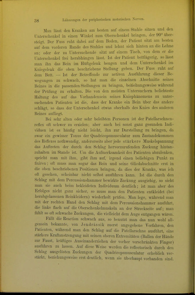 Man lässt den Kranken am besten auf einem Stuhle sitzen und den Unterschenkel in einen Winkel zum Oberschenkel bringen, der 90° über- steigt. Der Fuss ruht dabei auf dem Boden, der Patient sitzt am besten auf dem vorderen Eande des Stuhles und lehnt sich hinten an die Lehne an; oder der zu Untersuchende sitzt auf einem Tisch, von dem er die Unterschenkel frei herabhängen lässt. Ist der Patient bettlägerig, so lässt man ihn das Bein im Hüftgelenk beugen und dem Unterschenkel im Kniegelenk die oben beschriebene Stellung geben. Der Fuss ruht auf dem Bett. — Ist der Betreffende zur activen Ausführung dieser Be- wegungen zu schwach, so hat man die einzelnen Abschnitte seines Beines in die passenden Stellungen zu bringen, beziehungsweise während der Prüfung zu erhalten. Die von den meisten üntersuchern beUebteste Haitang des auf das Vorhandensein seines Kniephänomens zu unter- suchenden Patienten ist die, dass der Kranke ein Bein über das andere schlägt, so dass der Unterschenkel etwas oberhalb des Knies des anderen Beines aufliegt. Bei sehr alten oder sehr beleibten Personen ist der Patellarsehnen- reflex oft schwer zu erzielen; aber auch bei sonst ganz gesunden Indi- viduen ist es häufig nicht leicht, ihn zur Darstellung zu bringen, da zwar ein gewisser Tonus der Quadricepsmusculatur zum Zustandekommen des Eeflexes nothwendig, andererseits aber jede stärkere Muskelspannimg das Auftreten der durch den Schlag hervorzurufenden Zuckung hintan- zuhalten im Stande ist. Um die Aufmerksamkeit des Patienten abzulenken, spricht man mit ihm, gibt ihm auf, irgend einen beliebigen Punkt zu fixireti; oft muss man sogar das Bein und seine Gliedabschnitte erst in die oben beschriebenen Positionen bringen, da dies der Kranke, was ich oft gesehen, scheinbar nicht selbst ausführen kann. Ist die durch den Schlag mit dem Percussionshammer bewirkte Zuckung ausgiebig, so sieht man sie auch beim bekleideten Individuum deutlich; ist man aber des Erfolges nicht ganz sicher, so muss man den Patienten entkleidet (bei herabgelassenen Beinkleidern) wiederholt prüfen. Man lege, während mau mit der rechten Hand den Schlag mit dem Percussionshammer ausführt, die Imke flach auf die Oberschenkelmuskeln an der Streckseite auf; man fühlt so oft schwache Zuckungen, die vielleicht dem Auge entgangen wären. Fällt die Eeaction schwach aus, so benutzt man das nun wohl all- gemein bekannte, von Jendrassik zuerst angegebene Verfahren, den Patiejiten, während man den Schlag auf die Patellarsehne ausführt, ehie stärkere lü'aftanstrengung mit seinen oberen Extremitäten (Ballen der Hände zur Faust, h-äftiges Auseinanderziehen der vorher verschränkten Finger) ausführen zu lassen. Auf diese Weise werden die reflectorisch durch den Schlag ausgelösten Zuckungen der Quadricepsmusculatur erheblich ver- stärkt, beziehungsweise erst deutlich, wenn sie überhaupt vorhanden sind.