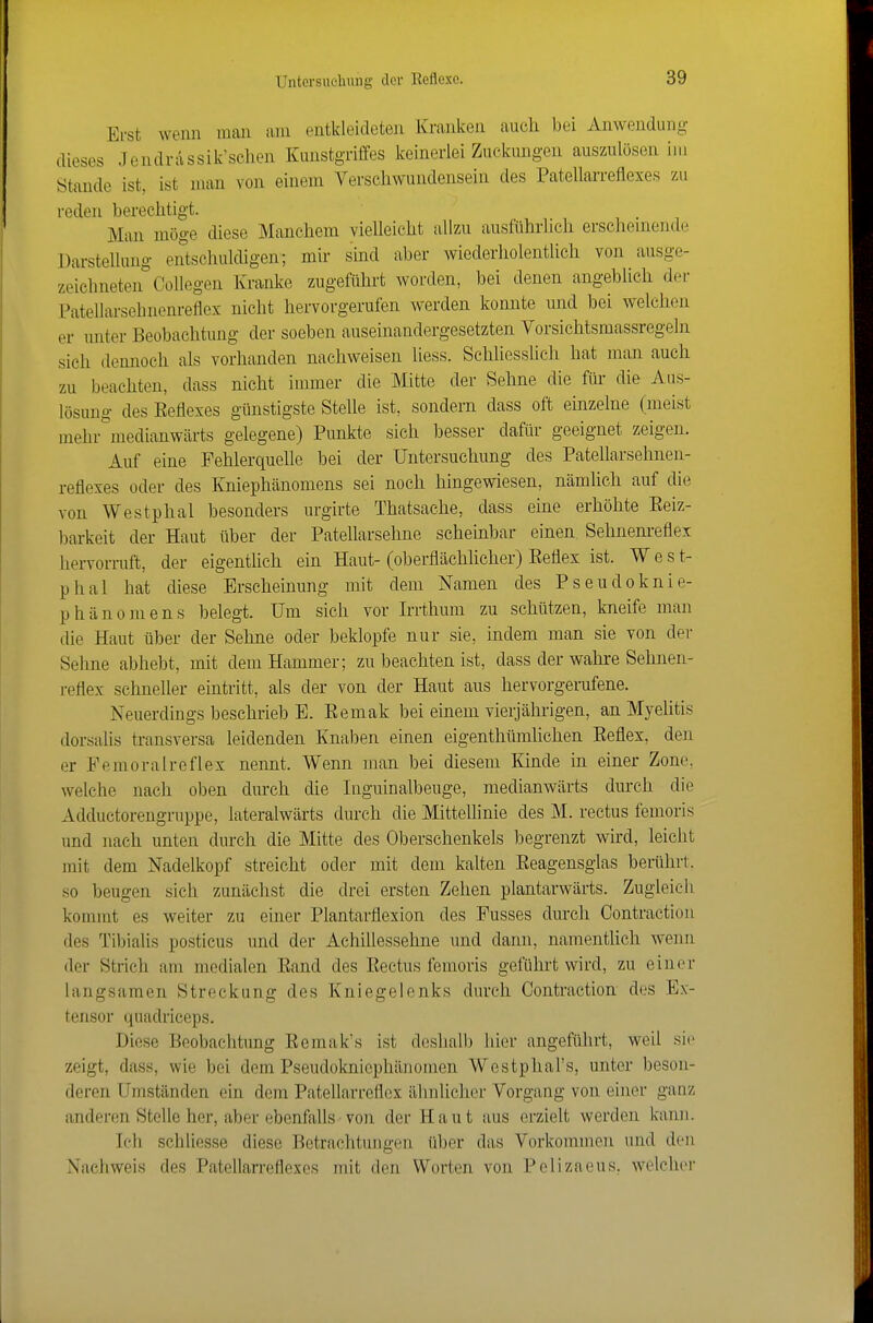 Erst wenn man am entkleideten Kranken auch bei Anwendung dieses Jendrassik'sclien Kunstgriffes keinerlei Zuclamgen aus/Ailösen im Stande ist, ist man von einem Verschwundensein des Patellarreflexes zu reden berechtigt. Man möge diese Manchem vielleicht allzu ausführlich erschemende Darstellung entschuldigen; mir sind aber wiederholenthch von ausge- zeichneten Collegen Kranke zugeführt worden, bei denen angeblich der Patellarsebnenreflex nicht hervorgerufen werden konnte und bei welchen er unter Beobachtung der soeben auseinandergesetzten Vorsichtsmassregeln sich dennoch als vorhanden nachweisen liess. Schliesslich hat man auch zu beachten, dass nicht immer die Mitte der Sehne die für die Aus- lösung des Reflexes günstigste Stehe ist, sondern dass oft einzelne (meist mehr^^medianwärts gelegene) Punkte sich besser dafür geeignet zeigen. Auf eine Fehlerquelle bei der Untersuchung des Patellarsehnen- reflexes oder des Kniephänomens sei noch hingewiesen, nämlich auf die von Westphal besonders urgirte Thatsache, dass eine erhöhte Eeiz- ))arkeit der Haut über der Patellarsehne scheinbar einen. Sehnenreflex hervorruft, der eigentlich ein Haut-(oberflächlicher) Eeflex ist. West- phal hat diese Erscheinung mit dem ivTamen des Pseudoknie- phänomens belegt. Um sich vor Irrthum zu schützen, kneife man die Haut über der Sehne oder beklopfe nur sie, indem man sie von der Sehne abhebt, mit dem Hammer; zu beachten ist, dass der wahre Sehnen- reflex schneller eintritt, als der von der Haut aus hervorgerufene. Neuerdings beschrieb E. Eemak bei einem vierjährigen, an Myelitis dorsalis transversa leidenden Knaben einen eigenthümlichen Eeflex, den er Femoralrcflex nennt. Wenn man bei diesem Kinde in einer Zone, welche nach oben durch die Inguinalbeuge, raedianwärts durch die Adductorengruppe, lateralwärts durch die MitteUinie des M. rectus femoris und nach unten durch die Mitte des Oberschenkels begrenzt wird, leicht mit dem Nadelkopf streicht oder mit dem kalten Eeagensglas berührt, so beugen sich zunächst die drei ersten Zehen plantarwärts. Zugleich kommt es weiter zu einer Plantarflexion des Fusses durch Contractiou des Tibialis posticus und der Achiflessehne und dann, namenthch wenn der Strich am medialen Eand des Eectus femoris geführt wird, zu einer langsamen Streckung des Kniegelenks durch Contraction des Ex- tensor quadriceps. Diese Beobachtung Eemak's ist deshalb hier angeführt, weil sie zeigt, dass, wie bei dem Pseudolmicphänomen Westphal's, unter beson- deren Umständen ein dem Patellarreflex älmlicher Vorgang von einer ganz anderen Stelle her, aber ebenfalls von der Haut aus erzielt werden kann. Ich schliesse diese Betrachtungen über das Vorkommen und den Nachweis des Patellarreflexes mit den Worten von Pelizaeus, welcher