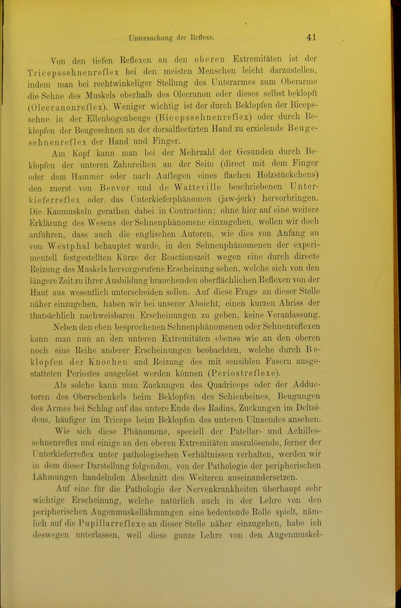 Von den tiefen Eeflexen au den oberen Extremitäten ist der Trieepssehnenreflex bei den meisten Menschen leicht darzustellen, indoiii man bei rechtwinkeliger Stellung des Uiiterarmes zum Oljerarme die Sehne des Muskels oberhalb des Olecranon oder dieses selbst beklopft (Olecrauonreflex). Weniger wichtig ist der durch Beklopfen der Biceps- sehne in der Ellenbogenbeuge (Bicepssehnenreflex) oder durch Be- klopfen der Beugesehnen an der dorsalflectirten Hand zu erzielende Beuge- sehnenreflex der Hand und Finger. Am Kopf kann man bei der Mehrzahl der Gesunden durch Be- klopfen der imteren Zahnreihen an der Seite (direct mit dem Finger oder dem Hammer oder nach Auflegen eines flachen Holzstückchens) den zuerst von Beevor und de Watteville beschriebenen Unter- kieferreflex oder, das Unterkieferphänomen (jaw-jerk) hervorbringen. Die Kaumuskeln gerathen dabei in Contraetion; ohne hier auf eine weitere Erklärung des Wesens der Sehnenphänomene einzugehen, wollen wir doch anführen, dass auch die enghschen Autoren, wie dies von Anfang an von Westphal behauptet wurde, in den Sehnenphänomenen der experi- mentell festgestellten Kürze der Eeactionszeit wegen eine durch directe Eeizung des Muskels hervorgerufene Erscheinung sehen, welche sich von den längere Zeit zu ihrer Ausbildung brauchenden oberflächlichen Eeflexen von der Haut aus wesenthch unterscheiden soUen. Auf diese Frage an dieser Stelle näher einzugehen, haben wir bei unserer Absicht, einen kurzen Abriss der thatsächlich nachweisbaren Erscheinungen zu geben, keine Veranlassung. Neben den eben besprochenen Sehnenphänomenen oder Sehnenreflexen kann man nun an clen unteren Extremitäten ebenso wie an den oberen noch ehie Eeihe anderer Erscheinungen beobachten, welche durch B e- klopfen der Knochen und Eeizung des mit sensiblen Fasern ausge- statteten Periostes ausgelöst werden können (Periostreflexe). Als solche kann man Zuckungen des Quadriceps oder der Adduc- toren des Oberschenkels beim Beklopfen des Schienbeines, Beugungen des Armes bei Schlag auf das untere Ende des Eadius, Zuckungen im Deltoi- deus, häufiger im Triceps beim Beklopfen des unteren ülnaendes ansehen. Wie sich diese Phänomene, spcciell der Patellar- und Achilles- sehnem'eflex und einige an den oberen Extremitäten auszulösende, ferner der Unterkieferreflex unter pathologischen Verhältnissen verhalten, werden wir in dem dieser Darstellung folgenden, von der Pathologie der peripherischen Lähmungen handelnden Abschnitt des Weiteren auseinandersetzen. Auf eine für die Pathologie do.r Nervenkrankheiten überhaupt sehr wichtige Erscheinung, welche natürlich auch in der Lehre von den peripherischen Augenmuskellähmungen eine bedeutende Eolle spielt, näm- lich auf die Pupillarreflexc an dieser Stelle näher einzugehen, habe icli <leswegen unterlassen, weil diese ganze Lehre von den Augenmuskel-